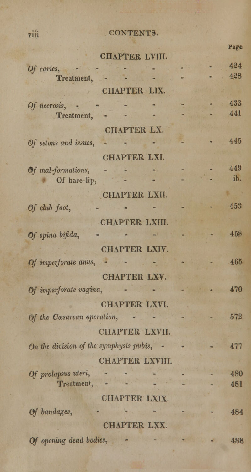 Of caries, Treatment, CHAPTER LVIII. CHAPTER LIX. Pagre 424 428 Of necrosis, - Treatment, CHAPTER LX. 433 441 Of setons and issues, CHAPTER LXI. 445 Of mal-formations, # Of hare-lip, CHAPTER LXII. 449 ib. Of cluh foot, CHAPTER LXIII. 453 Of spina bifida, CHAPTER LXIV. 45S Of imperforate anus, CHAPTER LXV. 465 Of imperforate vagina, ... 470 CHAPTER LXVI. Of the Cesarean operation, - - 572 CHAPTER LXVII. On the division of the symphysis pubis, - CHAPTER LXVIII. 477 Of prolapsus uteri, Treatment, CHAPTER LXIX. 480 481 Of bandages. CHAPTER LXX. 484 Of opening dead bodies, 488