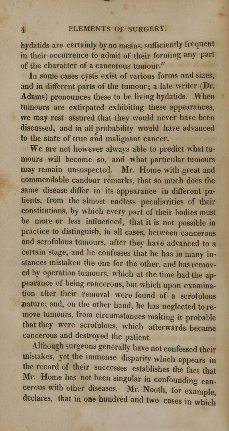 hydatids are certainly by no means, sufficiently frequent in their occurrence to admit of their forming any part of the character of a cancerous tumour/' In some cases cysts exist of various forms and sizes, and in different parts of the tumour; a late writer (Dr. Adams) pronounces these to be living hydatids. When tumours are extirpated exhibiting these appearances, ive may rest assured that they would never have been discussed, and in all probability would have advanced to the state of true and malignant cancer. We are not however always able to predict what tu- mours will become so, and what particular tumours may remain unsuspected. Mr. Home with great and commendable candour remarks, that so much does the same disease differ in its appearance in different pa- tients, from the almost endless peculiarities of their constitutions, by which every part of their bodies must be more or less influenced, that it is not possible in practice to distinguish, in all cases, between cancerous and scrofulous tumours, after they have advanced to a certain stage, and he confesses that he has in many in- stances mistaken the one for the other, and has remov- ed by operation tumours, which at the time had the ap- pearance of being cancerous, but which upon examina- tion after their removal were found of a scrofulous mature; and, on the other hand, he has neglected tore- move tumours, from circumstances making it probable that they were scrofulous, which afterwards became cancerous and destroyed the patient. Although surgeons generally have not confessed their mistakes, yet the immense disparity which appears in the record of their successes establishes the fact that Mr. Home has not been singular in confounding can- cerous with other diseases. Mr. Nooth, for example, declares, that in one hundred and two cases in which