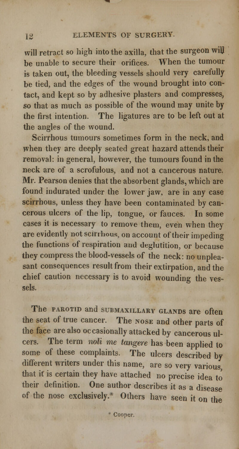 will retract so high into the axilla, that the surgeon will be unable to secure their orifices. When the tumour is taken out, the bleeding vessels should very carefully be tied, and the edges of the wound brought into con- tact, and kept so by adhesive plasters and compresses, so that as much as possible of the wound may unite by the first intention. The ligatures are to be left out at the angles of the wound. Scirrhous tumours sometimes form in the neck, and when they are deeply seated great hazard attends their removal: in general, however, the tumours found in the neck are of a scrofulous, and not a cancerous nature. Mr. Pearson denies that the absorbent glands, which are found indurated under the lower jaw, are in any case scirrhous, unless they have been contaminated by can- cerous ulcers of the lip, tongue, or fauces. In some cases it is necessary to remove them, even when they are evidently not scirrhous, on account of their impeding the functions of respiration and deglutition, or because they compress the blood-vessels of the neck: no unplea- sant consequences result from their extirpation, and the chief caution necessary is to avoid wounding the ves- sels. The PAROTID and submaxillary glands are often the seat of true cancer. The nose and other parts of the face are also occasionally attacked by cancerous ul- cers. The term noli me tangere has been applied to some of these complaints. The ulcers described by different writers under this name, are so very various that if is certain they have attached no precise idea to their definition. One author describes it as a disease of the nose exclusively.* Others have seen it on the * Cooper.