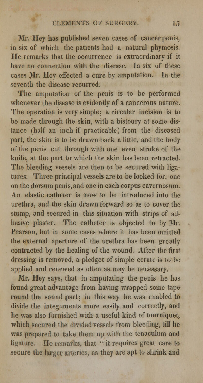 Mr. Hey has published seven cases of cancer penis, in six of which the patients had a natural phyniosis. He remarks that the occurrence is extraordinary if it have no connection with the disease. In six of these cases Mr. Hey effected a cure by amputation. In the seventh the disease recurred. The amputation of the penis is to be performed whenever the disease is evidently of a cancerous nature. The operation is very simple; a circular incision is to be made through the skin, with a bistoury at some dis- tance (half an inch if practicable) from the diseased part, the skin is to be drawn back a little, and the body of the penis cut through with one even stroke of the knife, at the part to which the skin has been retracted. The bleeding vessels are then to be secured with liga- tures. Three principal vessels are to be looked for, one on the dorsum penis, and one in each corpus cavernosum. An elastic catheter is now to be introduced into the urethra, and the skin drawn forward so as to cover the stump, and secured in this situation with strips of ad- hesive plaster. The catheter is objected to by Mr. Pearson, but in some cases where it has been omitted the external aperture of the urethra has been greatly contracted by the healing of the wound. After the first dressing is removed, a pledget of simple cerate is to be applied and renewed as often as may be necessary. Mr. Hey says, that in amputating the penis he has found great advantage from having wrapped some tape round the sound part; in this way he was enabled to divide the integuments more easily and correctly, and he was also furnished with a useful kind of tourniquet, which secured the divided vessels from bleeding, till he was prepared to take them up with the tenaculum and ligature. He remarks, that  it requires great care to secure the larger arteries, as they are apt to shrink and