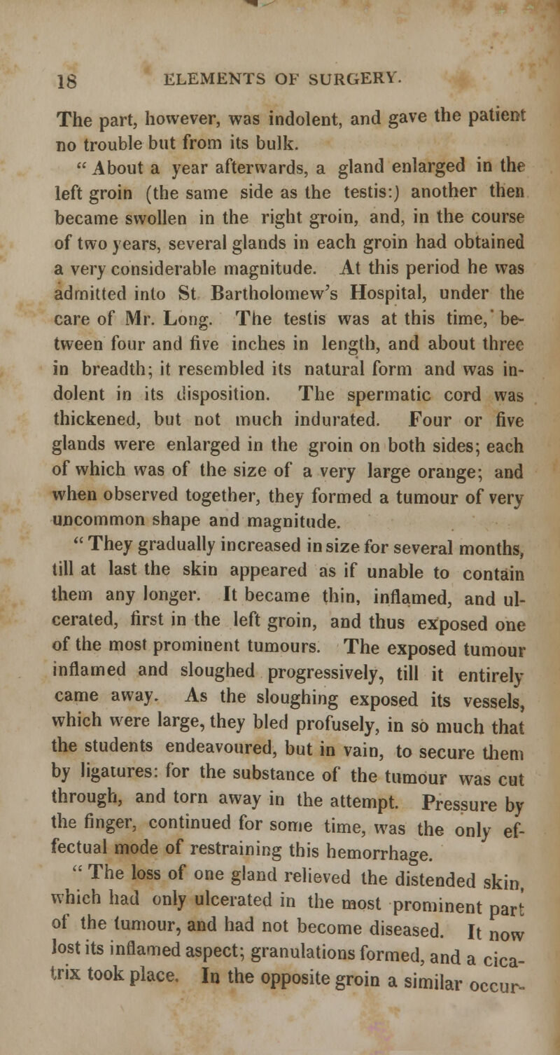 The part, however, was indolent, and gave the patient no trouble but from its bulk. About a year afterwards, a gland enlarged in the left groin (the same side as the testis:) another then became swollen in the right groin, and, in the course of two years, several glands in each groin had obtained a very considerable magnitude. At this period he was admitted into St Bartholomew's Hospital, under the care of Mr. Long. The testis was at this time,* be- tween four and five inches in length, and about three in breadth; it resembled its natural form and was in- dolent in its disposition. The spermatic cord was thickened, but not much indurated. Four or five glands were enlarged in the groin on both sides; each of which was of the size of a very large orange; and when observed together, they formed a tumour of very uncommon shape and magnitude.  They gradually increased in size for several months, till at last the skin appeared as if unable to contain them any longer. It became thin, inflamed, and ul- cerated, first in the left groin, and thus exposed one of the most prominent tumours. The exposed tumour inflamed and sloughed progressively, till it entirely came away. As the sloughing exposed its vessels, which were large, they bled profusely, in so much that the students endeavoured, but in vain, to secure them by ligatures: for the substance of the tumour was cut through, and torn away in the attempt. Pressure by the finger, continued for some time, was the only ef- fectual mode of restraining this hemorrhage.  The loss of one gland relieved the distended skin, which had only ulcerated in the most prominent part of the tumour, and had not become diseased. It now lost its inflamed aspect; granulations formed, and a cica- trix took place. In the opposite groin a similar occur^