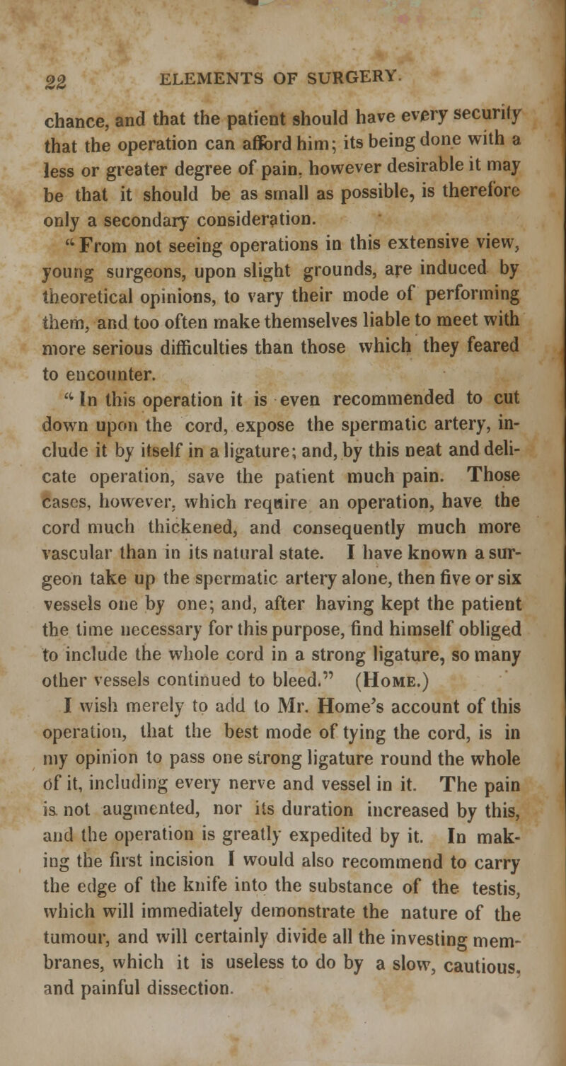 chance, and that the patient should have every security that the operation can aflfordhim; its being done with a less or greater degree of pain, however desirable it may be that it should be as small as possible, is therefore only a secondary' consideration.  From not seeing operations in this extensive view, young surgeons, upon slight grounds, are induced by theoretical opinions, to vary their mode of performing them, and too often make themselves liable to meet with more serious difficulties than those which they feared to encounter. - In this operation it is even recommended to cut down upon the cord, expose the spermatic artery, in- clude it by itself in a ligature; and, by this neat and deli- cate operation, save the patient much pain. Those cases, however, which require an operation, have the cord much thickened, and consequently much more vascular than in its natural state. I have known a sur- geon take up the spermatic artery alone, then five or six vessels one by one; and, after having kept the patient the time necessary for this purpose, find himself obliged to include the whole cord in a strong ligature, so many other vessels continued to bleed. (Home.) I wish merely to add to Mr. Home's account of this operation, that the best mode of tying the cord, is in my opinion to pass one strong ligature round the whole of it, including every nerve and vessel in it. The pain i& not augmented, nor its duration increased by this, and the operation is greatly expedited by it. In mak- ing the first incision I would also recommend to carry the edge of the knife into the substance of the testis, which will immediately demonstrate the nature of the tumour, and will certainly divide all the investing mem- branes, which it is useless to do by a slow, cautious, and painful dissection.