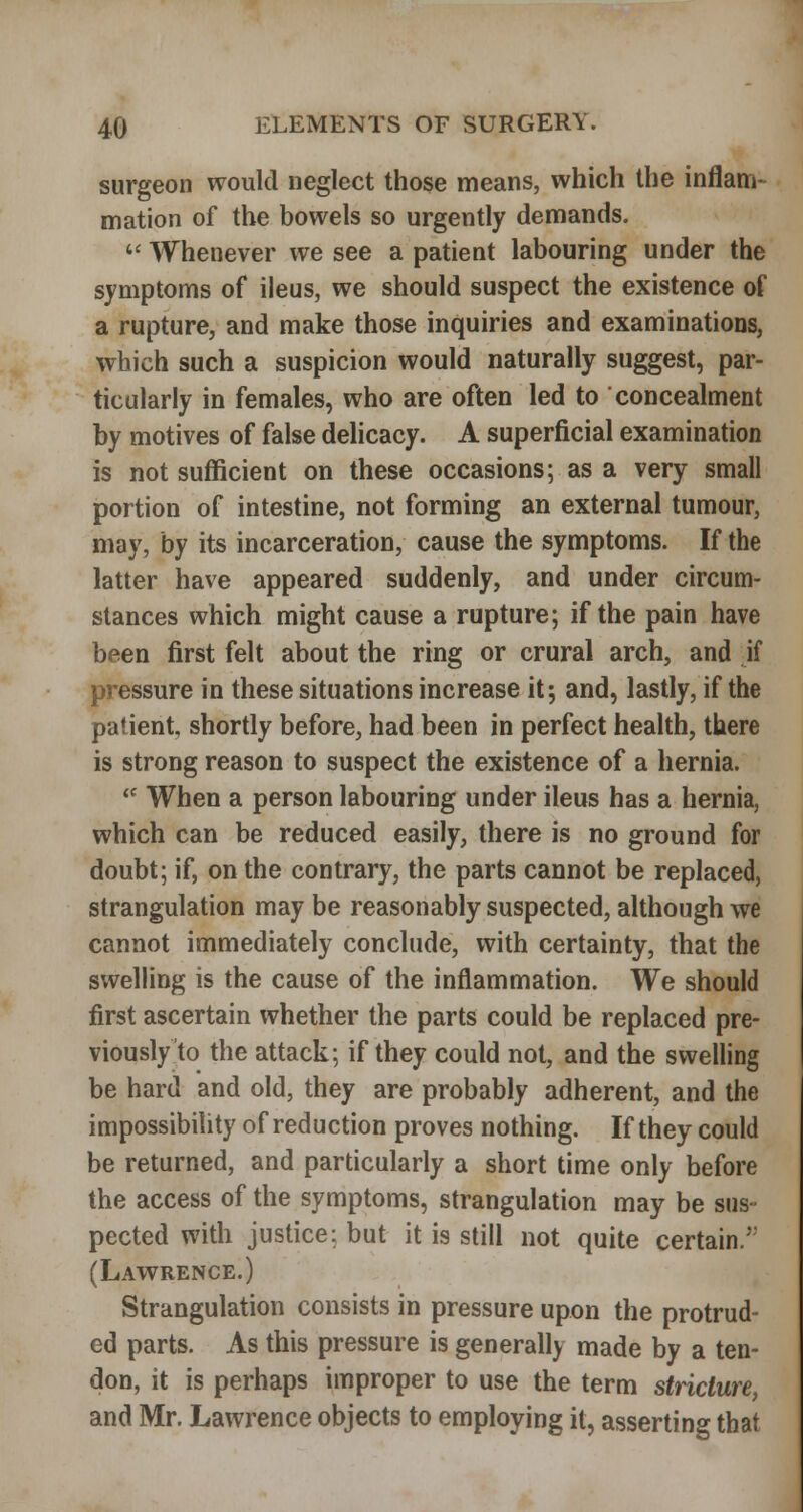 surgeon would neglect those means, which the inflam- mation of the bowels so urgently demands. <■' Whenever we see a patient labouring under the symptoms of ileus, we should suspect the existence of a rupture, and make those inquiries and examinations, which such a suspicion would naturally suggest, par- ticularly in females, who are often led to concealment by motives of false delicacy. A superficial examination is not sufficient on these occasions; as a very small portion of intestine, not forming an external tumour, may, by its incarceration, cause the symptoms. If the latter have appeared suddenly, and under circum- stances which might cause a rupture; if the pain have been first felt about the ring or crural arch, and if pressure in these situations increase it; and, lastly, if the patient, shortly before, had been in perfect health, there is strong reason to suspect the existence of a hernia.  When a person labouring under ileus has a hernia, which can be reduced easily, there is no ground for doubt; if, on the contrary, the parts cannot be replaced, strangulation may be reasonably suspected, although we cannot immediately conclude, with certainty, that the swelling is the cause of the inflammation. We should first ascertain whether the parts could be replaced pre- viously to the attack; if they could not, and the swelling be hard and old, they are probably adherent, and the impossibility of reduction proves nothing. If they could be returned, and particularly a short time only before the access of the symptoms, strangulation may be sus- pected with justice: but it is still not quite certain. (Lawrence.) Strangulation consists in pressure upon the protrud- ed parts. As this pressure is generally made by a ten- don, it is perhaps improper to use the term stricture, and Mr, Lawrence objects to employing it, asserting that