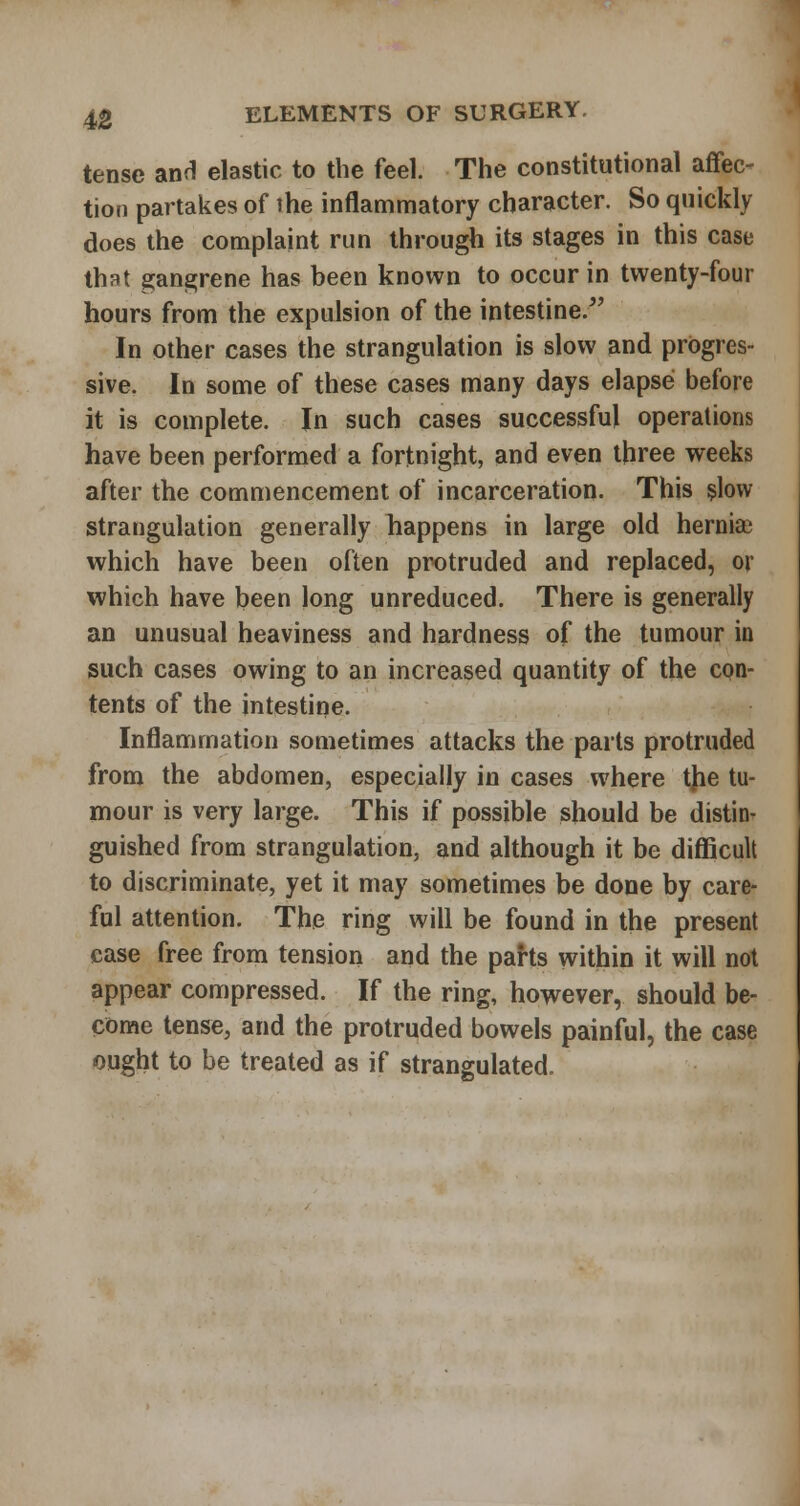 tense anH elastic to the feel. The constitutional affec- tion partakes of ihe inflammatory character. So quickly does the complaint run through its stages in this case that gangrene has been known to occur in twenty-four hours from the expulsion of the intestine. In other cases the strangulation is slow and progres- sive. In some of these cases many days elapse before it is complete. In such cases successful operations have been performed a fortnight, and even three weeks after the commencement of incarceration. This §low strangulation generally happens in large old hernia; which have been often protruded and replaced, or which have been long unreduced. There is generally an unusual heaviness and hardness of the tumour in such cases owing to an increased quantity of the con- tents of the intestine. Inflammation sometimes attacks the parts protruded from the abdomen, especially in cases where tjie tu- mour is very large. This if possible should be distin- guished from strangulation, and although it be difiicult to discriminate, yet it may sometimes be done by care- ful attention. The ring will be found in the present case free from tension and the pahs within it will not appear compressed. If the ring, however, should be- come tense, and the protruded bowels painful, the case ought to be treated as if strangulated.