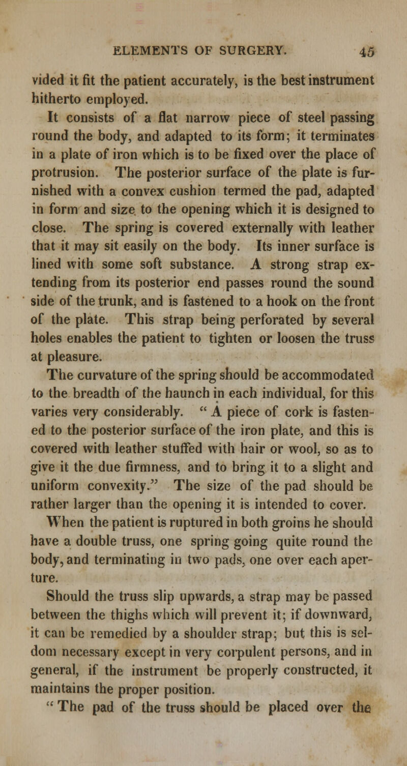 vided it fit the patient accurately, is the best instrument hitherto employed. It consists of a flat narrow piece of steel passing round the body, and adapted to its form; it terminates in a plate of iron which is to be fixed over the place of protrusion. The posterior surface of the plate is fur- nished with a convex cushion termed the pad, adapted in form and size to the opening which it is designed to close. The spring is covered externally with leather that it may sit easily on the body. Its inner surface is lined with some soft substance. A strong strap ex- tending from its posterior end passes round the sound side of the trunk, and is fastened to a hook on the front of the plate. This strap being perforated by several holes enables the patient to tighten or loosen the truss at pleasure. The curvature of the spring should be accommodated to the breadth of the haunch in each individual, for this varies very considerably.  A piece of cork is fasten- ed to the posterior surface of the iron plate, and this is covered with leather stuffed with hair or wool, so as to give it the due firmness, and to bring it to a slight and uniform convexity. The size of the pad should be rather larger than the opening it is intended to cover. When the patient is ruptured in both groins he should have a double truss, one spring going quite round the body, and terminating in two pads, one over each aper- ture. Should the truss slip upwards, a strap may be passed between the thighs which will prevent it; if downward^ it can be remedied by a shoulder strap; but this is sel- dom necessary except in very corpulent persons, and in general, if the instrument be properly constructed, it maintains the proper position.  The pad of the truss should be placed over the