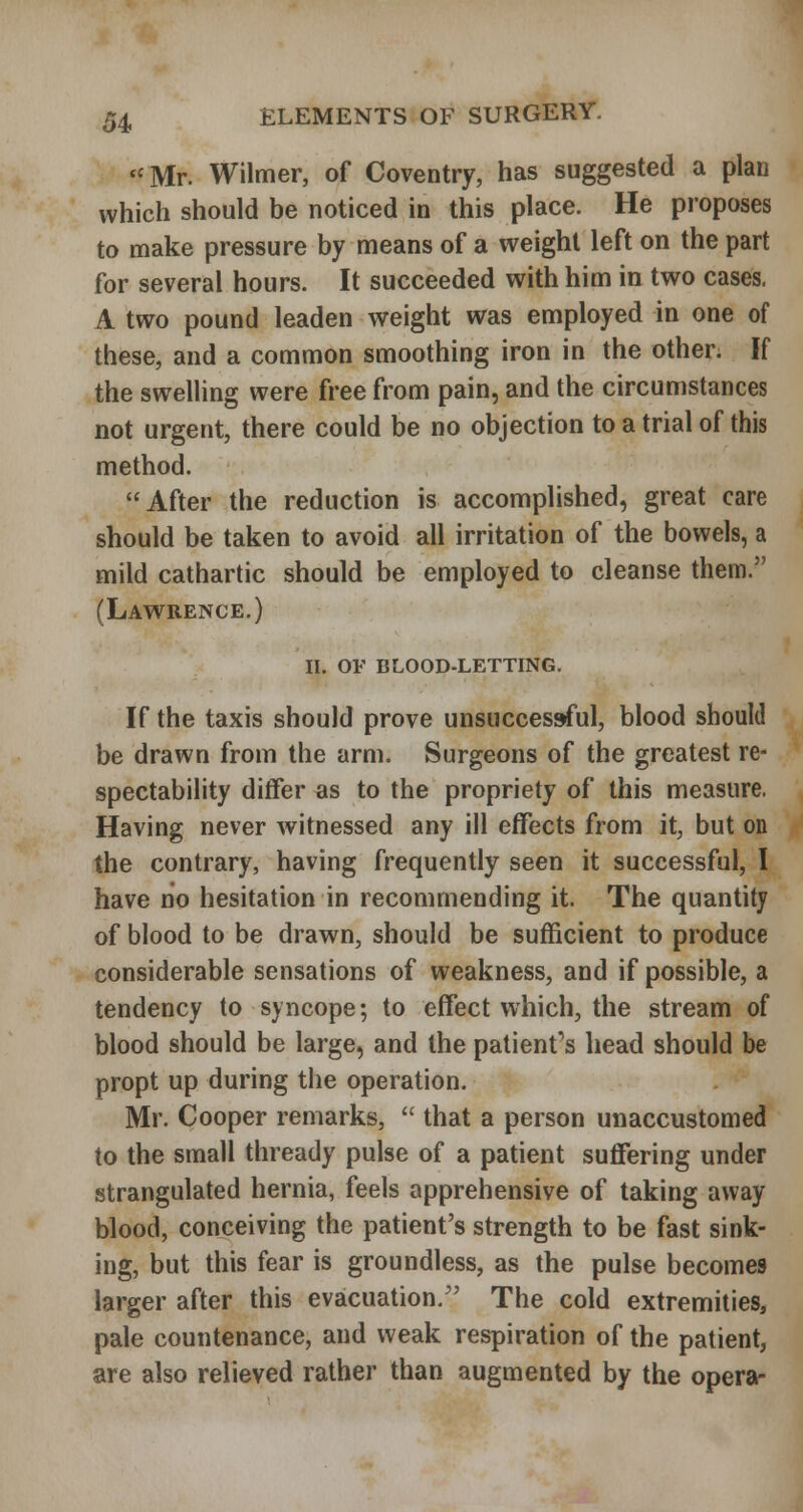 *'Mr. Wilmer, of Coventry, has suggested a plan which should be noticed in this place. He proposes to make pressure by means of a weight left on the part for several hours. It succeeded with him in two cases. A two pound leaden weight was employed in one of these, and a common smoothing iron in the other. If the swelling were free from pain, and the circumstances not urgent, there could be no objection to a trial of this method. After the reduction is accomplished, great care should be taken to avoid all irritation of the bowels, a mild cathartic should be employed to cleanse them. (Lawrence.) ii. of blood-letting. If the taxis should prove unsuccessful, blood should be drawn from the arm. Surgeons of the greatest re- spectability differ as to the propriety of this measure. Having never witnessed any ill effects from it, but on the contrary, having frequently seen it successful, I have no hesitation in recommending it. The quantity of blood to be drawn, should be sufficient to produce considerable sensations of weakness, and if possible, a tendency to syncope; to effect which, the stream of blood should be large, and the patient''s head should be propt up during the operation. Mr. Cooper remarks,  that a person unaccustomed to the small thready pulse of a patient suflfering under strangulated hernia, feels apprehensive of taking away blood, conceiving the patient's strength to be fast sink- ing, but this fear is groundless, as the pulse becomes larger after this evacuation. The cold extremities, pale countenance, and weak respiration of the patient, are also relieved rather than augmented by the opera-