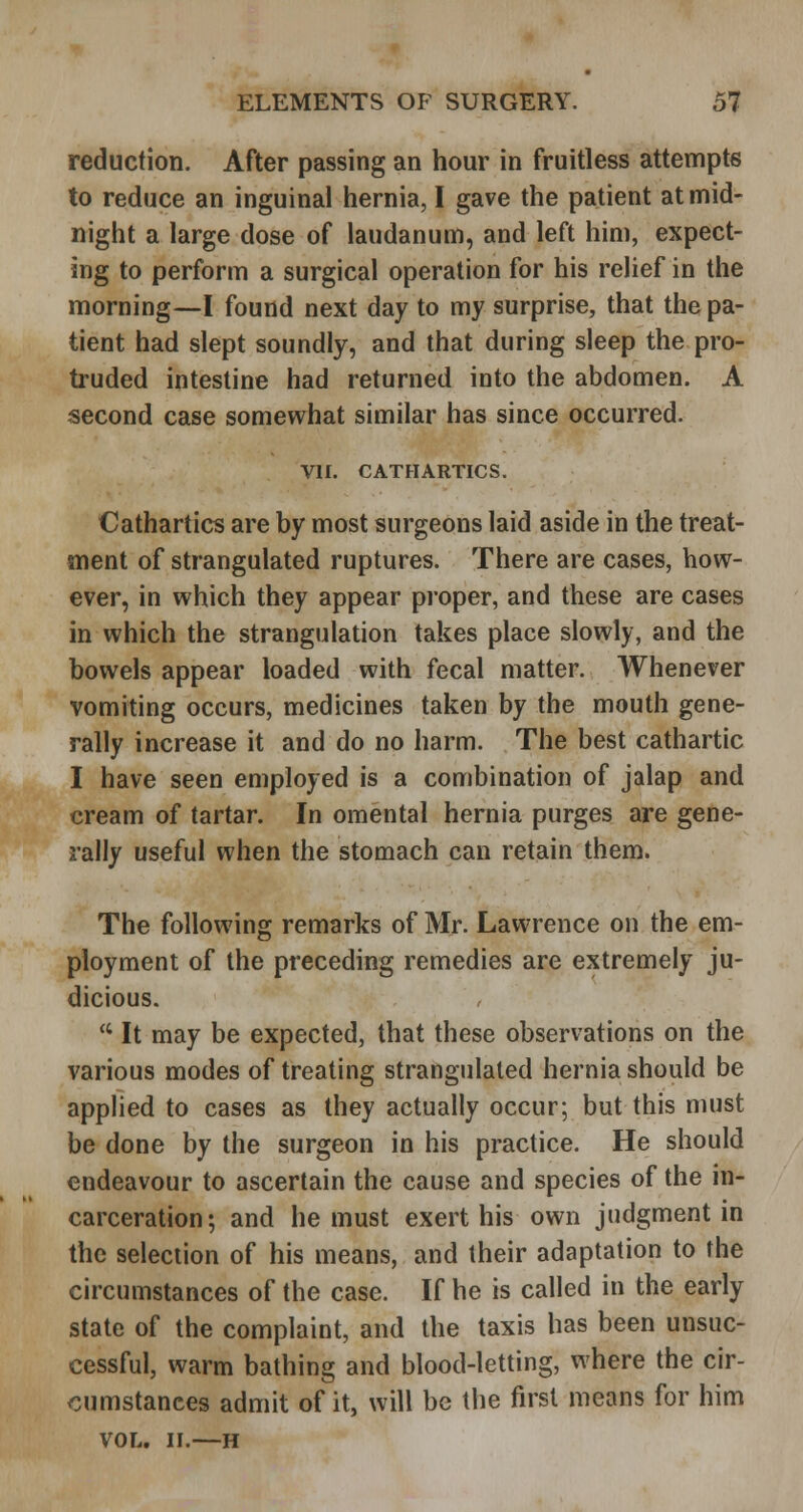 reduction. After passing an hour in fruitless attempts to reduce an inguinal hernia, I gave the patient at mid- night a large dose of laudanum, and left him, expect- ing to perform a surgical operation for his relief in the morning—I found next day to my surprise, that the pa- tient had slept soundly, and that during sleep the pro- truded intestine had returned into the abdomen. A second case somewhat similar has since occurred. VII. CATHARTICS. Cathartics are by most surgeons laid aside in the treat- ment of strangulated ruptures. There are cases, how- ever, in which they appear proper, and these are cases in which the strangulation takes place slowly, and the bowels appear loaded with fecal matter. Whenever vomiting occurs, medicines taken by the mouth gene- rally increase it and do no harm. The best cathartic I have seen employed is a combination of jalap and cream of tartar. In omental hernia purges are gene- rally useful when the stomach can retain them. The following remarks of Mr. Lawrence on the em- ployment of the preceding remedies are extremely ju- dicious.  It may be expected, that these observations on the various modes of treating strangulated hernia should be applied to cases as they actually occur; but this must be done by the surgeon in his practice. He should endeavour to ascertain the cause and species of the in- carceration; and he must exert his own judgment in the selection of his means, and their adaptation to the circumstances of the case. If he is called in the early state of the complaint, and the taxis has been unsuc- cessful, warm bathing and blood-letting, where the cir- cumstances admit of it, will be the first means for him VOL. II.—H