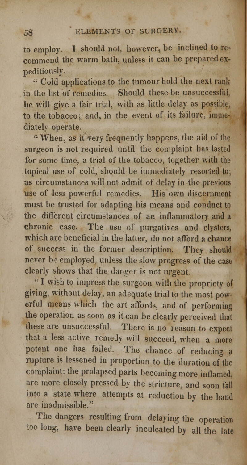 to employ. 1 should not, however, be inclined to re- commend the warm bath, unless it can be prepared ex- peditiously.  Cold applications to the tumour hold the next rank in the list of remedies. Should these be unsuccessful, he will give a fair trial, with as little delay as possible, to the tobacco; and, in the event of its failure, imme- diatelv operate.  When, as it very frequently happens, the aid of the surgeon is not required until the complaint has lasted for some time, a trial of the tobacco, together with the topical use of cold, should be immediately resorted to; as circumstances will not admit of delay in the previous use of less powerful remedies. His own discernment must be trusted for adapting his means and conduct to the different circumstances of an inflammatory and a chronic case. The use of purgatives and clysters, which are beneficial in the latter, do not afford a chance of success in the former description. They should never be employed, unless the slow progress of the case clearly shows that the danger is not urgent. '• I wish to impress the surgeon with the propriety of giving, without delay, an adequate trial to the most pow- erful means which the art affords, and of performing the operation as soon as it can be clearly perceived that these are unsuccessful. There is no reason to expect that a less active remedy will succeed, when a more potent one has failed. The chance of reducing a rupture is lessened in proportion to the duration of the complaint: the prolapsed parts becoming more inflamed, are more closely pressed by the stricture, and soon fall into a state where attempts at reduction by the hand are inadmissible. The dangers resulting from delaying the operation too long, have been clearly inculcated by all the late