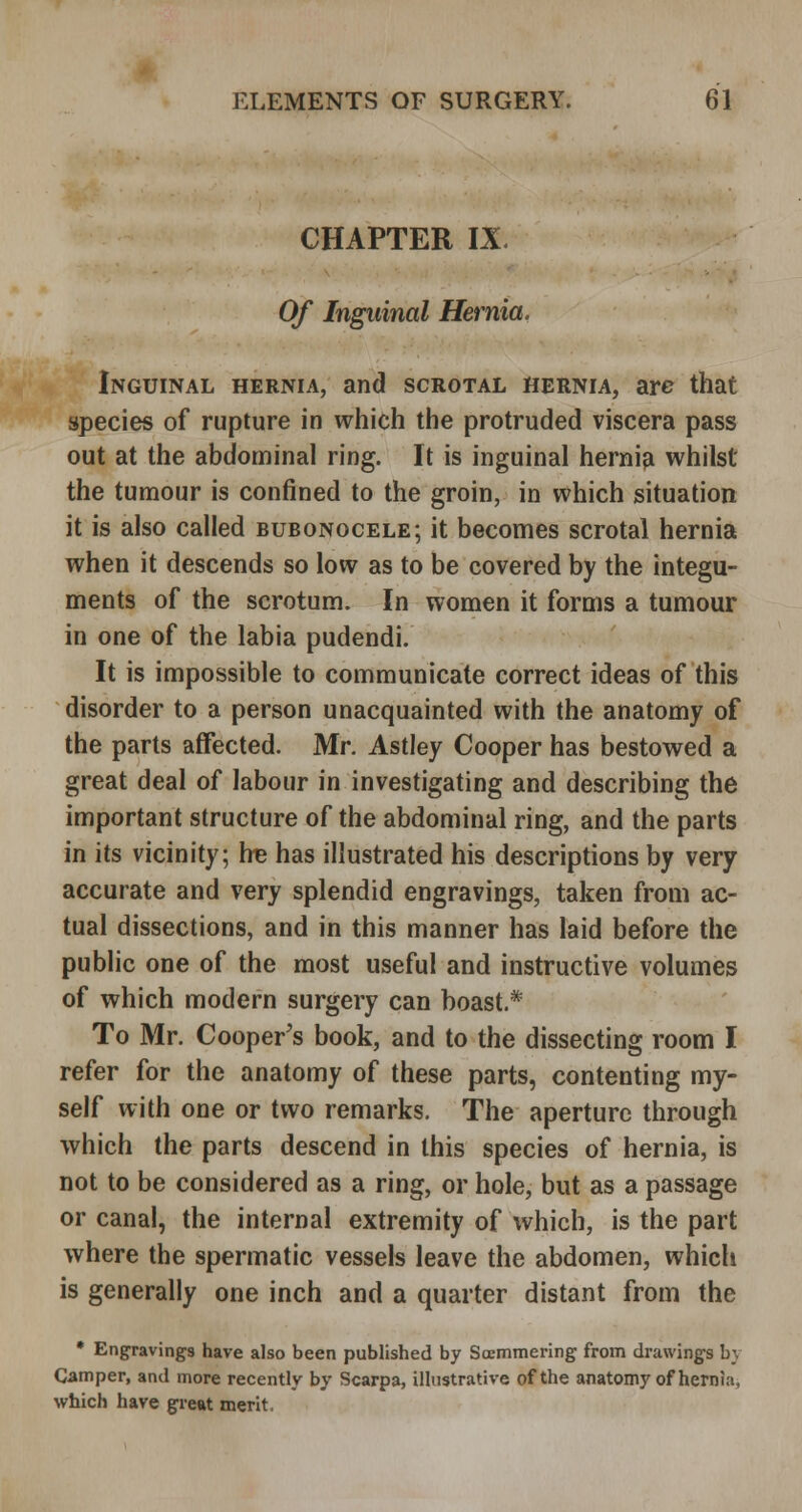 CHAPTER IX. Of Inguinal Hernia. Inguinal hernia, and scrotal hernia, are that species of rupture in which the protruded viscera pass out at the abdominal ring. It is inguinal hernia whilst the tumour is confined to the groin, in which situation it is also called bubonocele; it becomes scrotal hernia when it descends so low as to be covered by the integu- ments of the scrotum. In women it forms a tumour in one of the labia pudendi. It is impossible to communicate correct ideas of this disorder to a person unacquainted with the anatomy of the parts affected. Mr. Astley Cooper has bestowed a great deal of labour in investigating and describing the important structure of the abdominal ring, and the parts in its vicinity; he has illustrated his descriptions by very accurate and very splendid engravings, taken from ac- tual dissections, and in this manner has laid before the public one of the most useful and instructive volumes of which modern surgery can boast.* To Mr. Cooper's book, and to the dissecting room I refer for the anatomy of these parts, contenting my- self with one or two remarks. The aperture through which the parts descend in this species of hernia, is not to be considered as a ring, or hole, but as a passage or canal, the internal extremity of which, is the part where the spermatic vessels leave the abdomen, which is generally one inch and a quarter distant from the * Engravings have also been published by Soemmering from drawings b} Camper, and more recently by Scarpa, illustrative of the anatomy of hernia, which have great merit.