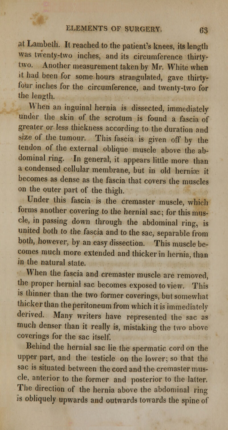 at Lambeth. It reached to the patient's knees, its length was twenty-two inches, and its circumference thirty- two. Another measurement taken by Mr. White when it had been for some hours strangulated, gave thirty- four inches for the circumference, and twenty-two for the length. When an inguinal hernia is dissected, immediately under the skin of the scrotum is found a fascia of greater or less thickness according to the duration and size of the tumour. This fascia is given off by the tendon of the external obhque muscle above the ab- dominal ring. In general, it appears little more than a condensed cellular membrane, but in old herniae it becomes as dense as the fascia that covers the muscles on the outer part of the thigh. Under this fascia is the cremaster muscle, which forms another covering to the hernial sac; for this mus- cle, in passing down through the abdominal ring, is united both to the fascia and to the sac, separable from both, however, by an easy dissection. This muscle be- comes much more extended and thicker in hernia, than in the natural state. When the fascia and cremaster muscle are removed, the proper hernial sac becomes exposed to view. This IS thinner than the two former coverings, but somewhat thicker than the peritoneum from which it is immediately derived. Many writers have represented the sac as much denser than it really is, mistaking the two above coverings for the sac itself. Behind the hernial sac lie the spermatic cord on the upper part, and the testicle on the lower; so that the sac is situated between the cord and the cremaster mus- cle, anterior to the former and posterior to tlie latter. The direction of the hernia above the abdominal ring is obliquely upwards and outwards towards the spine of