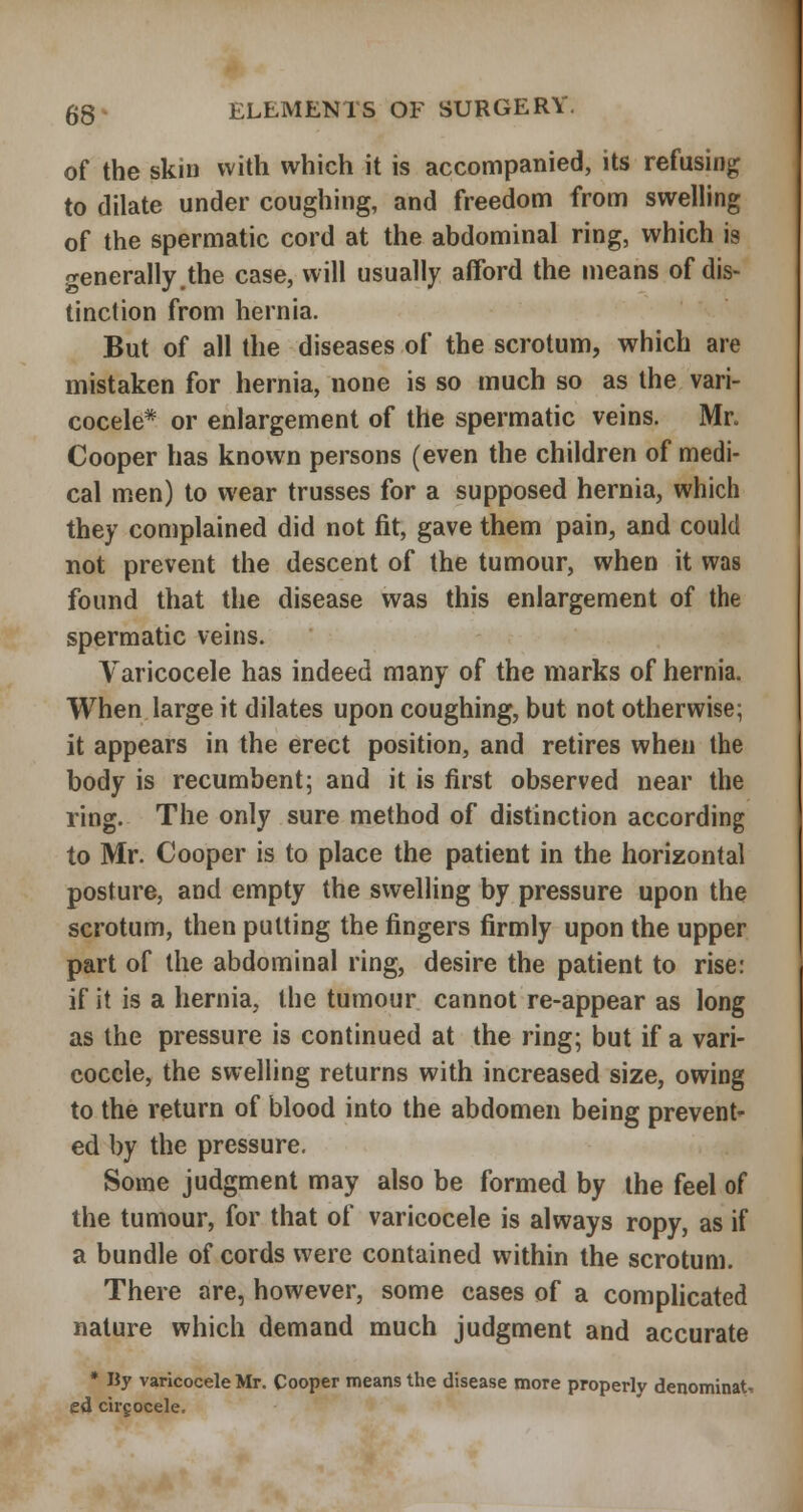 of the skin with which it is accompanied, its refusing to dilate under coughing, and freedom from swelling of the spermatic cord at the abdominal ring, which is generally.the case, will usually afford the means of dis- tinction from hernia. But of all the diseases of the scrotum, which are mistaken for hernia, none is so much so as the vari- cocele* or enlargement of the spermatic veins. Mr. Cooper has known persons (even the children of medi- cal men) to wear trusses for a supposed hernia, which they complained did not fit, gave them pain, and could not prevent the descent of the tumour, when it was found that the disease was this enlargement of the spermatic veins. A^aricocele has indeed many of the marks of hernia. When large it dilates upon coughing, but not otherwise; it appears in the erect position, and retires when the body is recumbent; and it is first observed near the ring. The only sure method of distinction according to Mr. Cooper is to place the patient in the horizontal posture, and empty the swelling by pressure upon the scrotum, then putting the fingers firmly upon the upper part of the abdominal ring, desire the patient to rise: if it is a hernia, the tumour cannot re-appear as long as the pressure is continued at the ring; but if a vari- cocele, the swelling returns with increased size, owing to the return of blood into the abdomen being prevent- ed by the pressure. Some judgment may also be formed by the feel of the tumour, for that of varicocele is always ropy, as if a bundle of cords were contained within the scrotum. There are, however, some cases of a complicated nature which demand much judgment and accurate • By varicocele Mr. Cooper means the disease more properly denominat- ed cirgocele.