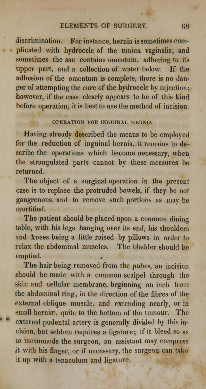 tliscrimination. For instance, hernia is sometimes com- plicated with hydrocele of the tunica vaginalis; and sometimes the sac contains omentum, adhering to its upper part, and a collection of water below. If the adhesion of the omentum is complete, there is no dan- ger of attempting the cure of the hydrocele by injection; however, if the case clearly appears to be of this kind before operation, it is best to use the method of incision. OPERATION FOR INGUINAL HERNIA. Having already described the means to be employed for the reduction of inguinal hernia, it remains to de- scribe the operations which become necessary, when the strangulated parts cannot by these measures be returned. The object of a surgical operation in the present case is to replace the protruded bowels, if they be not gangrenous, and to remove such portions as may be mortified. The patient should be placed upon a common dining table, with his legs hanging over its end, his shoulders and knees being a little raised by pillows in order to relax the abdominal muscles. The bladder should be emptied. The hair being removed from the pubes, an incision should be made with a common scalpel through the skin and cellular membrane, beginning an inch from the abdominal ring, in the direction of the fibres of the external oblique muscle, and extending nearly, or in email hernias, quite to the bottom of the tumour. The external pudental artery is generally divided by this in- cision, but seldom requires a ligature; if it bleed so as to incommode the surgeon, an assistant may compress it with his finger, or if necessary, the surgeon can take it up with a tenaculum and ligature.