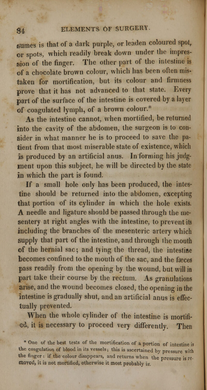 sumes is that of a dark purple, or leaden coloured spot, or spots, which readily break down under the impres- sion of the finger. The other part of the intestine is of a chocolate brown colour, which has been often mis* taken for mortification, but its colour and firmness prove that it has not advanced to that state. Every part of the surface of the intestine is covered by a layer of coagulated lymph, of a brown colour.* As the intestine cannot, when mortified, be returned into the cavity of the abdomen, the surgeon is to con- sider in what manner he is to proceed to save the pa- tient from that most miserable state of existence, vvhicli is produced by an artificial anus. Informing his judg- ment upon this subject, he will be directed by the slate in which the part is found. If a small hole only has been produced, the intes- tine should be returned into the abdomen, excepting that portion of its cylinder in which the hole exists. A needle and ligature should be passed through the me- sentery at right angles with the intestine, to prevent its including the branches of the mesenteric artery which supply that part of the intestine, and through the mouth of the hernial sac; and tying the thread, the intestine becomes confined to the mouth of the sac, and the fseces pass readily from the opening by the wound, but will in part take their course by the rectum. As granulations arise, and the wound becomes closed, the opening in the intestine is gradually shut, and an artificial anus is etfec- tually prevented. When the whole cylinder of the intestine is mortifi- ed, it is necessary to proceed very differently. Then * One of the best tests of the mortification of a portion of intestine is the coagulation of blood in its vessels; this is ascertained by pressure with the finger : if the colour disappears, and returns when the pressure is re- <&OYed» it is not mortified, otherwise it most probably is.