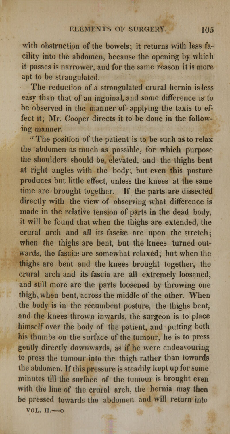 with obstruction of the bowels; it returns with less fa- cility into the abdomen, because the opening by which it passes is narrower, and for the same reason it is more apt to be strangulated. The reduction of a strangulated crural hernia is less easy than that of an inguinal, and some difference is to be observed in the manner of applying the taxis to ef- fect it; Mr. Cooper directs it to be done in the follow- ing manner, •' The position of the patient is to be such as to relax the abdomen as much as possible, for which purpose the shoulders should be. elevated, and the thighs bent at right angles with the body; but even this posture produces but little effect, unless the knees at the same lime are brought together. If the parts are dissected directly with the view of observing what difference is made in the relative tension of parts in the dead body, it will be found that when the thighs are extended, the crural arch and all its fasciae are upon the stretch; when the thighs are bent, but the knees turned out- wards, the fasciae are somewhat relaxed; but when the thighs are bent and the knees brought together, the crural arch and its fascia are all extremely loosened, and still more are the parts loosened by throwing one thigh, when bent, across the middle of the other. When the body is in the recumbent posture, the thighs bent, and the knees thrown inwards, the surgeon is to place himself over the body of the patient, and putting both his thumbs on the surface of the tumour, he is to press gently directly downwards, as if he were endeavouring to press the tumour into the thigh rather than towards the abdomen. If this pressure is steadily kept up for some minutes till the surface of the tumour is brought even with the line of the crural arch, the hernia may then be pressed towards the abdomen and will return into VOL. II.—o