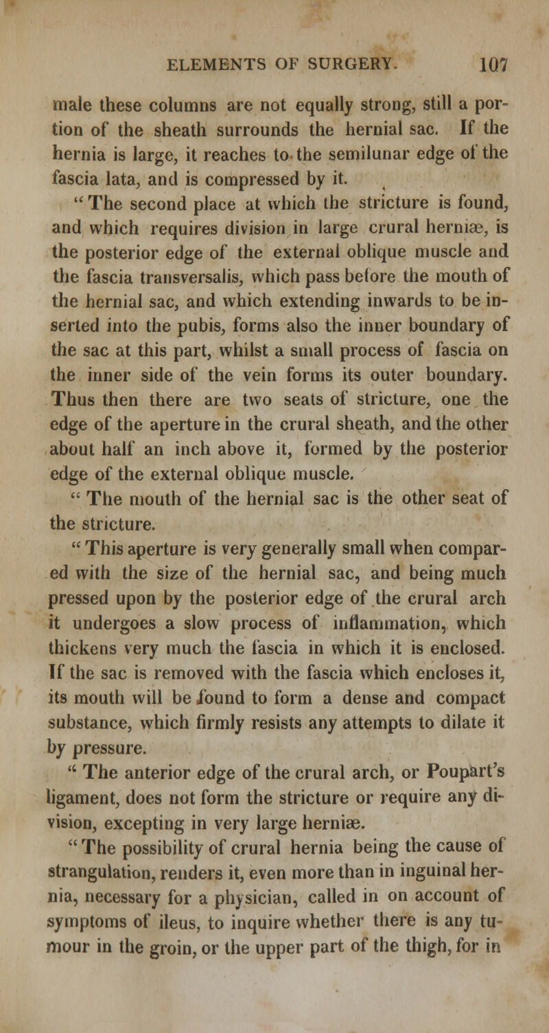 male these columns are not equally strong, still a por- tion of the sheath surrounds the hernial sac. If the hernia is large, it reaches to the semilunar edge of the fascia lata, and is compressed by it.  The second place at which the stricture is found, and which requires division in large crural hernias, is the posterior edge of the external oblique muscle and the fascia transversalis, which pass before the mouth of the hernial sac, and which extending inwards to be in- serted into the pubis, forms also the inner boundary of the sac at this part, whilst a small process of fascia on the inner side of the vein forms its outer boundary. Thus then there are two seats of stricture, one the edge of the aperture in the crural sheath, and the other about half an inch above it, formed by the posterior edge of the external oblique muscle.  The mouth of the hernial sac is the other seat of the stricture.  This aperture is very generally small when compar- ed with the size of the hernial sac, and being much pressed upon by the posterior edge of the crural arch it undergoes a slow process of inflammation, which thickens very much the fascia in which it is enclosed. If the sac is removed with the fascia which encloses it, its mouth will be Xound to form a dense and compact substance, which firmly resists any attempts to dilate it by pressure.  The anterior edge of the crural arch, or Poupart's ligament, does not form the stricture or require any di- vision, excepting in very large hernias.  The possibility of crural hernia being the cause of strangulation, renders it, even more than in inguinal her- nia, necessary for a physician, called in on account of symptoms of ileus, to inquire whether there is any tu- mour in the groin, or the upper part of the thigh, for in