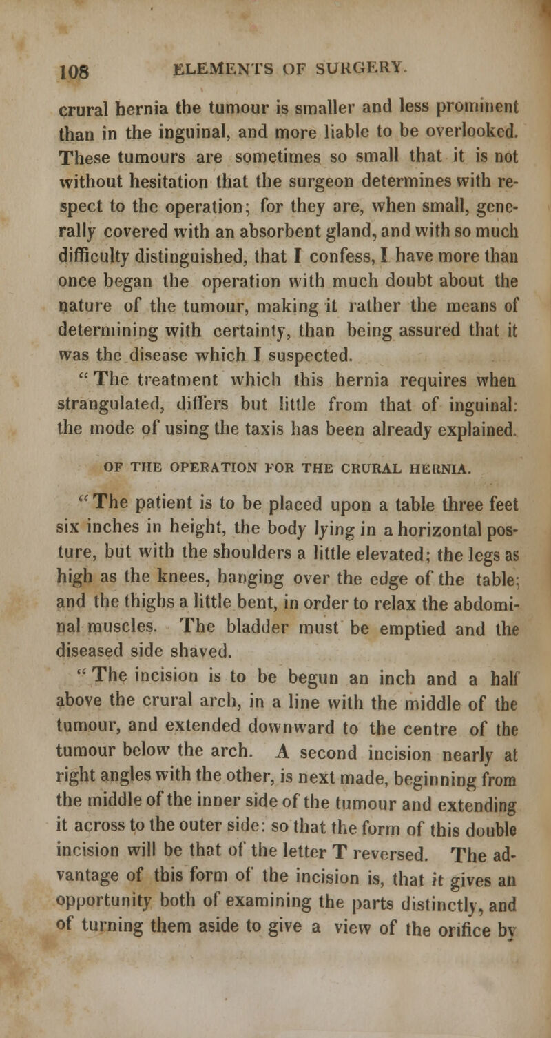 crural hernia the tumour is smaller and less prominent than in the inguinal, and more liable to be overlooked. These tumours are sometimes so small that it is not without hesitation that the surgeon determines with re- spect to the operation; for they are, when small, gene- rally covered with an absorbent gland, and with so much difficulty distinguished, that I confess, I have more than once began the operation with much doubt about the nature of the tumour, making it rather the means of determining with certainty, than being assured that it was the disease which I suspected. The treatment which this hernia requires when strangulated, differs but little from that of inguinal: the mode of using the taxis has been already explained. OF THE OPERATION FOR THE CRURAL HERNIA. The patient is to be placed upon a table three feet six inches in height, the body lying in a horizontal pos- ture, but with the shoulders a little elevated; the legs as high as the knees, hanging over the edge of the table; and the thighs a little bent, in order to relax the abdomi- nal muscles. The bladder must be emptied and the diseased side shaved. The incision is to be begun an inch and a half above the crural arch, in a line with the middle of the tumour, and extended downward to the centre of the tumour below the arch. A second incision nearly at right angles with the other, is next made, beginning from the middle of the inner side of the tumour and extending it across to the outer side: so that the form of this double incision will be that of the letter T reversed. The ad- vantage of this form of the incision is, that it gives an opportunity both of examining the parts distinctly, and of turning them aside to give a view of the orifice bv