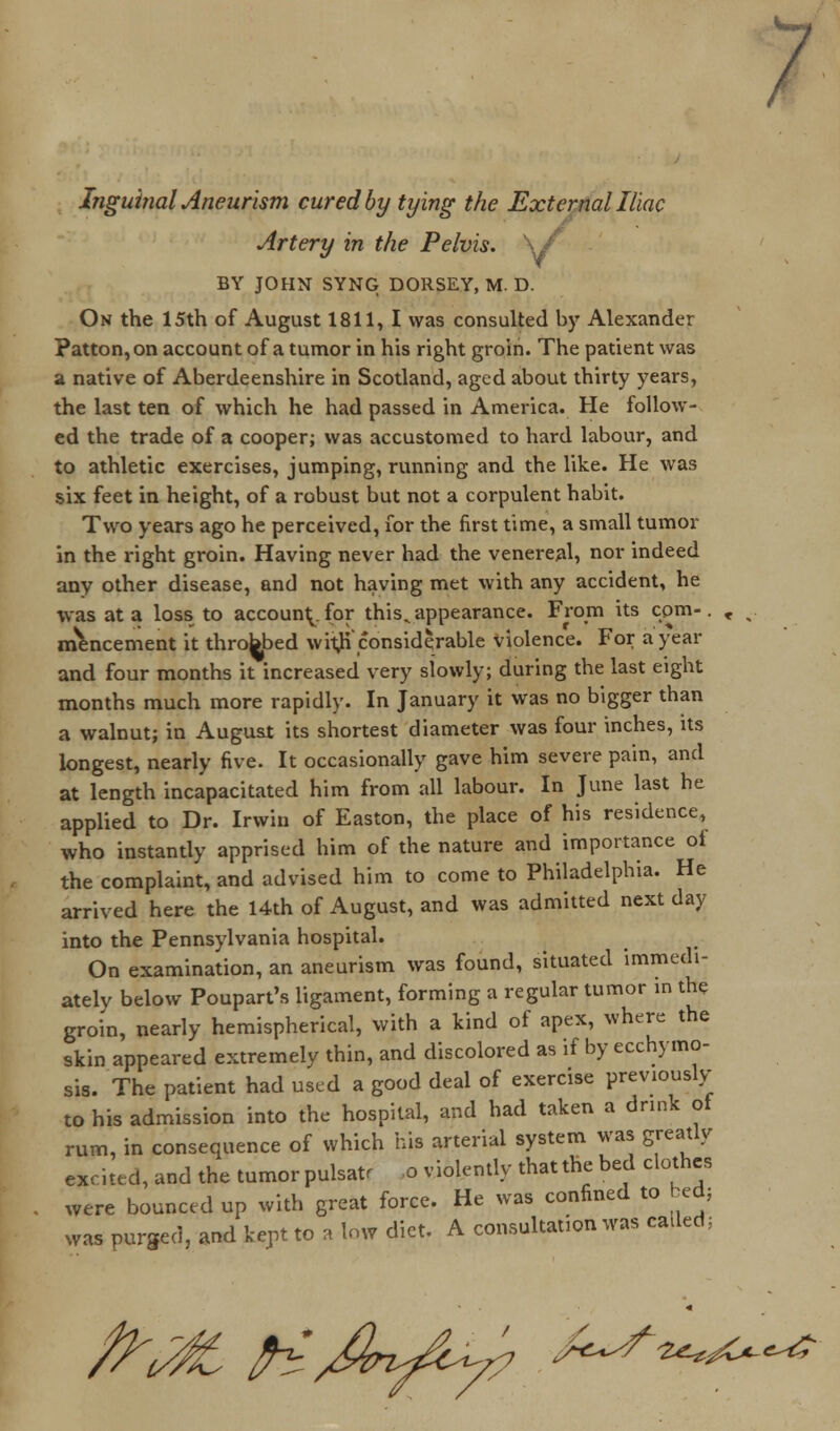 ; Inguinal Aneurism cured by tying the External Iliac Artery in the Pelvis. W' BY JOHN SYNG DORSEY, M. D. On the 15th of August 1811, I was consulted by Alexander ?atton,on account of a tumor in his right groin. The patient was a native of Aberdeenshire in Scotland, aged about thirty years, the last ten of which he had passed in America. He follow- ed the trade of a cooper; was accustomed to hard labour, and to athletic exercises, jumping, running and the like. He was six feet in height, of a robust but not a corpulent habit. Two years ago he perceived, for the first time, a small tumor in the right groin. Having never had the venereal, nor indeed any other disease, and not having met with any accident, he was at a loss to account for this^ appearance. From its com-, mencement it throbbed wit#'considerable violence. For a year and four months it increased very slowly; during the last eight months much more rapidly. In January it was no bigger than a walnut; in August its shortest diameter was four inches, its longest, nearly five. It occasionally gave him severe pain, and at length incapacitated him from all labour. In June last he applied to Dr. Irwin of Easton, the place of his residence, who instantly apprised him of the nature and importance ot the complaint, and advised him to come to Philadelphia. He arrived here the 14th of August, and was admitted next day into the Pennsylvania hospital. On examination, an aneurism was found, situated immedi- ately below Poupart's ligament, forming a regular tumor in the groin, nearly hemispherical, with a kind of apex, where the skin appeared extremely thin, and discolored as if by ecchymo- sis. The patient had used a good deal of exercise previously to his admission into the hospital, and had taken a drink of rum, in consequence of which his arterial system was greatly excited, and the tumor pulsatr o violently that the bed clothes were bounced up with great force. He was confined to bed; was purged, and kept to a low diet. A consultation was called: A^ ^Jbt&z? A^^*^^