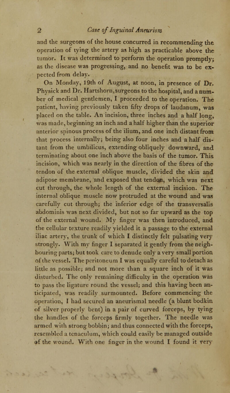 and the surgeons of the house concurred in recommending the operation of tying the artery as high as practicable above the tumor. It was determined to perform the operation promptly; as the disease was progressing, and no benefit was to be ex- pected from delay. On Monday, 19th of August, at noon, in presence of Dr. Physick and Dr. Hartshorn, surgeons to the hospital, and a num- ber of medical gentlemen, I proceeded to the operation. The patient, having previously taken fifty drops of laudanum, was placed on the table. An incision, three inches and a half long, was made, beginning an inch and a half higher than the superior anterior spinous process of the ilium, and one inch distant from that process internally; being also four inches and a half dis- tant from the umbilicus, extending obliquely downward, and terminating about one inch above the basis of the tumor. This incision, which was nearly in the direction of the fibres of the tendon of the external oblique muscle, divided the skin and adipose membrane, and exposed that tendon, which was next cut through, the whole length of the external incision. The internal oblique muscle now protruded at the wound and was carefully cut through; the inferior edge of the transversalis abdominis was next divided, but not so far upward as the top of the external wound. My finger was then introduced, and the cellular texture readily yielded it a passage to the external iliac artery, the trunk of which I distinctly felt pulsating very strongly. With my finger I separated it gently from the neigh- bouring parts; but took care to denude only a very small portion of the vessel. The peritoneum I was equally careful to detach as little as possible; and not more than a square inch of it was disturbed. The only remaining difficulty in the operation was to pass the ligature round the vessel; and this having been an- ticipated, was readily surmounted. Before commencing the operation, I had secured an aneurismal needle (a blunt bodkin of silver properly bent) in a pair of curved forceps, by tying the handles of the forceps firmly together. The needle was armed with strong bobbin; and thus connected with the forceps, resembled a tenaculum, which could easily be managed outside of the wound. With one finger in the wound I found it very