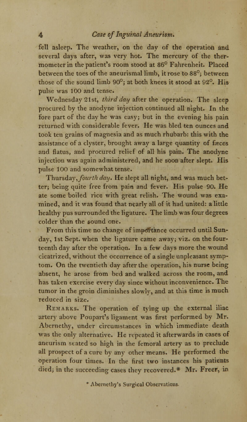 fell asleep. The weather, on the day of the operation and several days after, was very hot. The mercury of the ther- mometer in the patient's room stood at 86° Fahrenheit. Placed between the toes of the aneurismal limb, it rose to 88°; between those of the sound limb 90°; at both knees it stood at 92°. His pulse was 100 and tense. Wednesday 21st, third day after the operation. The sleep procured by the anodyne injection continued all night. In the fore part of the day he was easy; but in the evening his pain returned with considerable fever. He was bled ten ounces and took ten grains of magnesia and as much rhubarb: this with the assistance of a clyster, brought away a large quantity of fasces and flatus, and procured relief of all his pain. The anodyne injection was again administered, and he soon after slept, His pulse 100 and somewhat tense. Thurs&ay, fourth day. He slept all night, and was much bet- ter; being quite free from pain and fever. His pulse 90. He ate some boiled rice with great relish. The wound was exa- mined, and it was found that nearly all of it had united: a little healthy pus surrounded the ligature. The limb was four degrees colder than the sound one. From this time no change of impdrtance occurred until Sun- day, 1st Sept. when the ligature came away; viz. on the four- teenth day after the operation. In a few days more the wound cicatrized, without the occurrence of a single unpleasant symp- tom. On the twentieth day after the operation, his nurse being absent, he arose from bed and walked across the room, and has taken exercise every day since without inconvenience. The tumor in the groin diminishes slowly, and at this time is much reduced in size. Remarks. The operation of tying up the external iliac artery above Poupart's ligament was first performed by Mr. Abernethy, under circumstances in which immediate death was the only alternative. He repeated it afterwards in cases of aneurism stated so high in the femoral artery as to preclude all prospect of a cure by any other means. He performed the operation four times. In the first two instances his patients died; in the succeeding cases they recovered.* Mr. Freer, in * Abernetby's Surgical Observations.