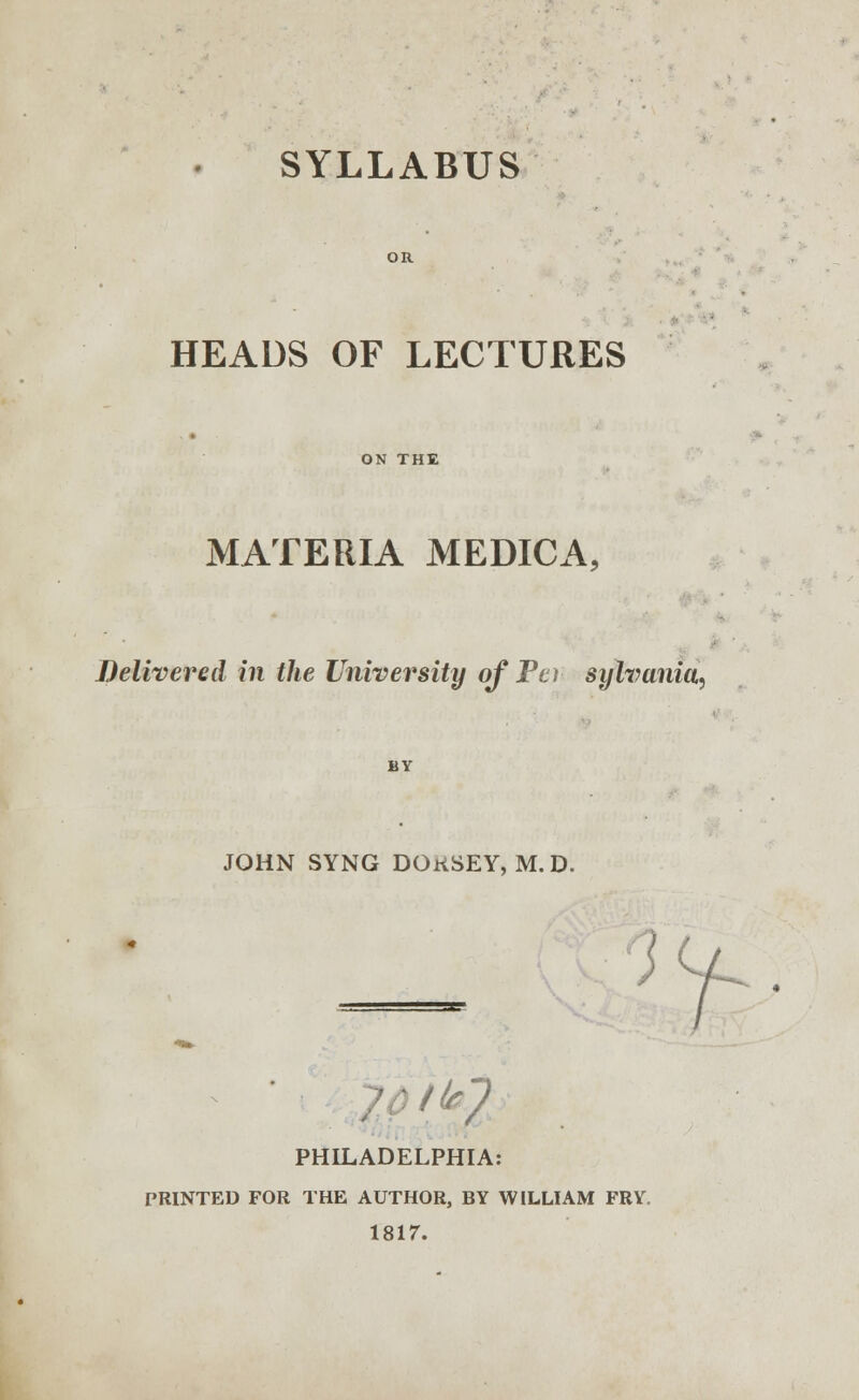 SYLLABUS HEADS OF LECTURES ON THE MATERIA MEDICA, Delivered in the University of Per sylvania, BY JOHN SYNG DOKSEY, M.D. /^7 PHILADELPHIA: PRINTED FOR THE AUTHOR, BY WILLIAM FRY. 1817.