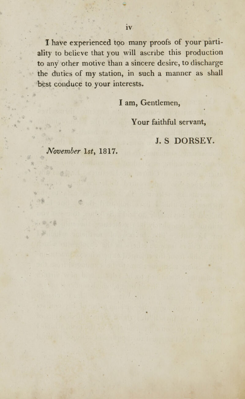 IV I have experienced too many proofs of your parti- ality to believe that you will ascribe this production to any other motive than a sincere desire, to discharge the duties of my station, in such a manner as shall best conduce to your interests. I am, Gentlemen, Your faithful servant, J. S DORSEY. November 1st, 1817.