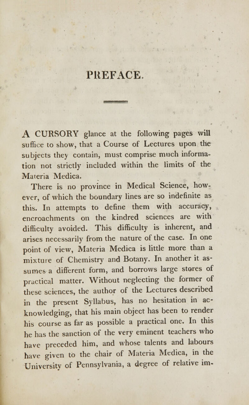 PREFACE. A CURSORY glance at the following pages will suffice to show, that a Course of Lectures upon the subjects they contain, must comprise much informa- tion not strictly included within the limits of the Materia Medica. There is no province in Medical Science, how- ever, of which the boundary lines are so indefinite as this. In attempts to define them with accuracy, encroachments on the kindred sciences are with difficulty avoided. This difficulty is inherent, and arises necessarily from the nature of the case. In one point of view, Materia Medica is little more than a mixture of Chemistry and Botany. In another it as- sumes a different form, and borrows large stores of practical matter. Without neglecting the former of these sciences, the author of the Lectures described in the present Syllabus, has no hesitation in ac- knowledging, that his main object has been to render his course as far as possible a practical one. In this he has the sanction of the very eminent teachers who have preceded him, and whose talents and labours have given to the chair of Materia Medica, in the University of Pennsylvania, a degree of relative im-