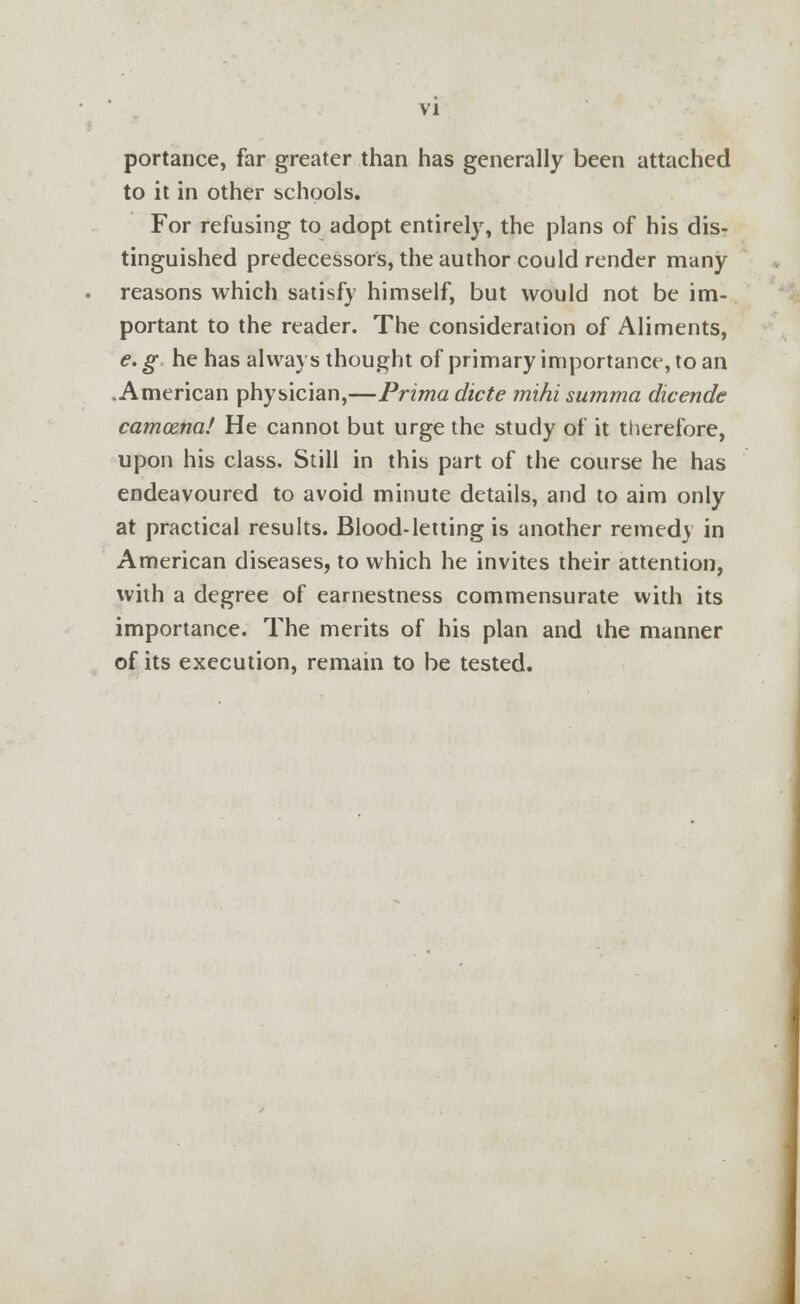 portance, far greater than has generally been attached to it in other schools. For refusing to adopt entirely, the plans of his dis- tinguished predecessors, the author could render many reasons which satisfy himself, but would not be im- portant to the reader. The consideration of Aliments, e. g he has always thought of primary importance, to an .American physician,—Prima dicte mihi summa dicende camcena! He cannot but urge the study of it therefore, upon his class. Still in this part of the course he has endeavoured to avoid minute details, and to aim only at practical results. Blood-letting is another remedy in American diseases, to which he invites their attention, with a degree of earnestness commensurate with its importance. The merits of his plan and the manner of its execution, remain to be tested.