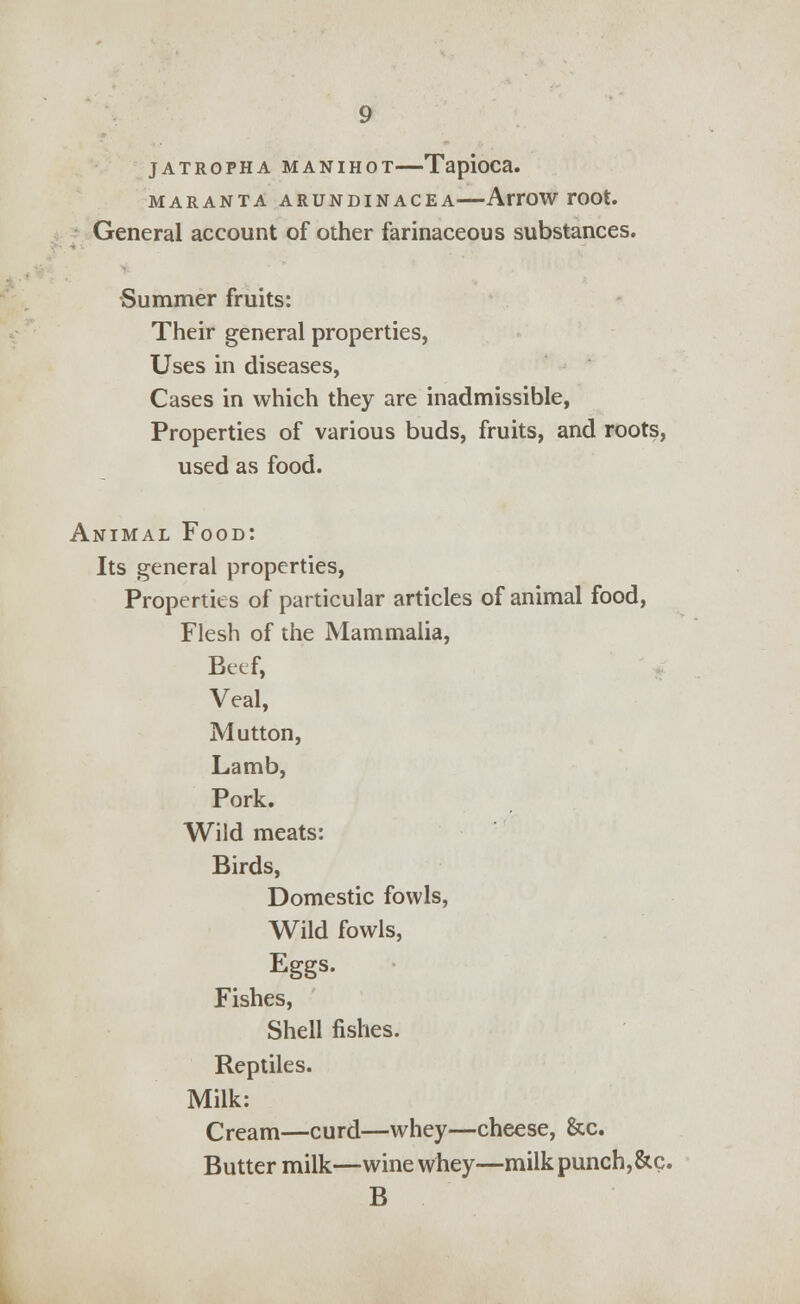 JATRGPHA MANIHOT Tapioca. MARANTA ARUNDINACEA AtTOW TOOt. General account of other farinaceous substances. •Summer fruits: Their general properties, Uses in diseases, Cases in which they are inadmissible, Properties of various buds, fruits, and roots, used as food. Animal Food: Its general properties, Properties of particular articles of animal food, Flesh of the Mammalia, Beef, Veal, Mutton, Lamb, Pork. Wild meats: Birds, Domestic fowls, Wild fowls, Eggs. Fishes, Shell fishes. Reptiles. Milk: Cream—curd—whey—cheese, &c. Butter milk—wine whey—milk punch,&c. B