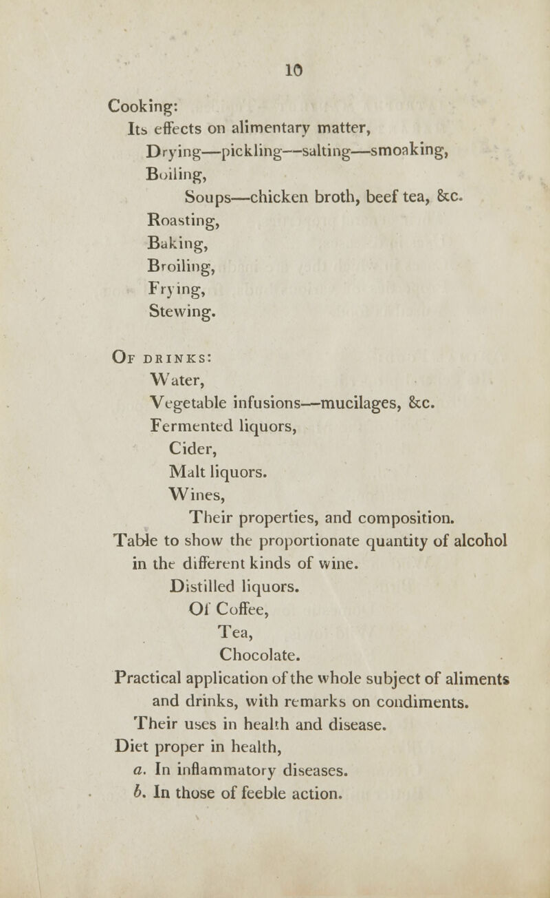 Cooking: Its effects on alimentary matter, Drying—pickling—salting—smoaking, Boiling, Soups—chicken broth, beef tea, &c. Roasting, Baking, Broiling, Frying, Stewing. Of drinks: Water, Vegetable infusions—mucilages, &c. Fermented liquors, Cider, Malt liquors. Wines, Their properties, and composition. Table to show the proportionate quantity of alcohol in the different kinds of wine. Distilled liquors. Of Coffee, Tea, Chocolate. Practical application of the whole subject of aliments and drinks, with remarks on condiments. Their uses in health and disease. Diet proper in health, a. In inflammatory diseases. b. In those of feeble action.