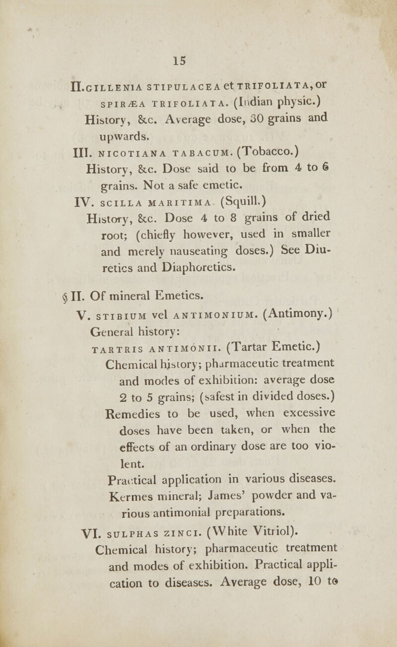 II.GILLEN1A STIPULACEAetTRIFOLIATA,Or spiraea trifoliata. (Indian physic.) History, &c. Average dose, 30 grains and upwards. III. NICOTIANA TABACUM. (TobaCCO.) History, &c. Dose said to be from 4 to 6 grains. Not a safe emetic. IV. SCILLA MARITIMA (Squill.) History, &x. Dose 4 to 8 grains of dried root; (chiefly however, used in smaller and merely nauseating doses.) See Diu- retics and Diaphoretics. § II. Of mineral Emetics. V. stibium vel antimonium. (Antimony.) General history: tartris antimonii. (Tartar Emetic.) Chemical history; pharmaceutic treatment and modes of exhibition: average dose 2 to 5 grains; (safest in divided doses.) Remedies to be used, when excessive doses have been taken, or when the effects of an ordinary dose are too vio- lent. Practical application in various diseases. Kermes mineral; James' powder and va- rious antimonial preparations. VI. sulphas zinci. (White Vitriol). Chemical history; pharmaceutic treatment and modes of exhibition. Practical appli- cation to diseases. Average dose, 10 td