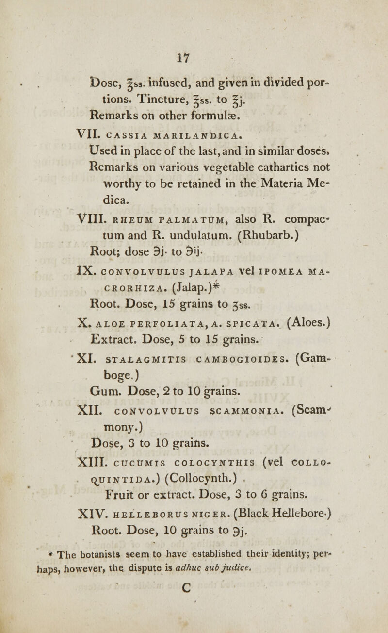 Dose, |ss. infused, and given in divided por- tions. Tincture, |ss. to §j. Remarks on other formulas. VII. CASSIA MARILANDICA. Used in place of the last, and in similar doses. Remarks on various vegetable cathartics not worthy to be retained in the Materia Me- dica. VIII. rheum palmatum, also R. compac- tum and R. undulatum. (Rhubarb.) Root; dose 9j- to 9'j- IX. CONVOLVULUS JALAPA Vel IPOMEA MA- crorhiza. (Jalap.)* Root. Dose, 15 grains to 3ss. X. ALOE PERFOLIATA, A. SPICATA. (AloeS.) Extract. Dose, 5 to 15 grains. XI. stalacmitis cambogioides. (Gam- boge.) Gum. Dose, 2 to 10 grains. XII. CONVOLVULUS SCAMMONIA. (Scam^ mony.) Dose, 3 to 10 grains. XIII. CUCUMIS COLOCYNTHIS (vel COLLO- ojjintida.) (Collocynth.) Fruit or extract. Dose, 3 to 6 grains. XIV. helleborus niger. (BlackHellebore) Root. Dose, 10 grains to 9j. * The botanists seem to have established their identity; per- haps, however, the dispute is adhuc sub judice. c