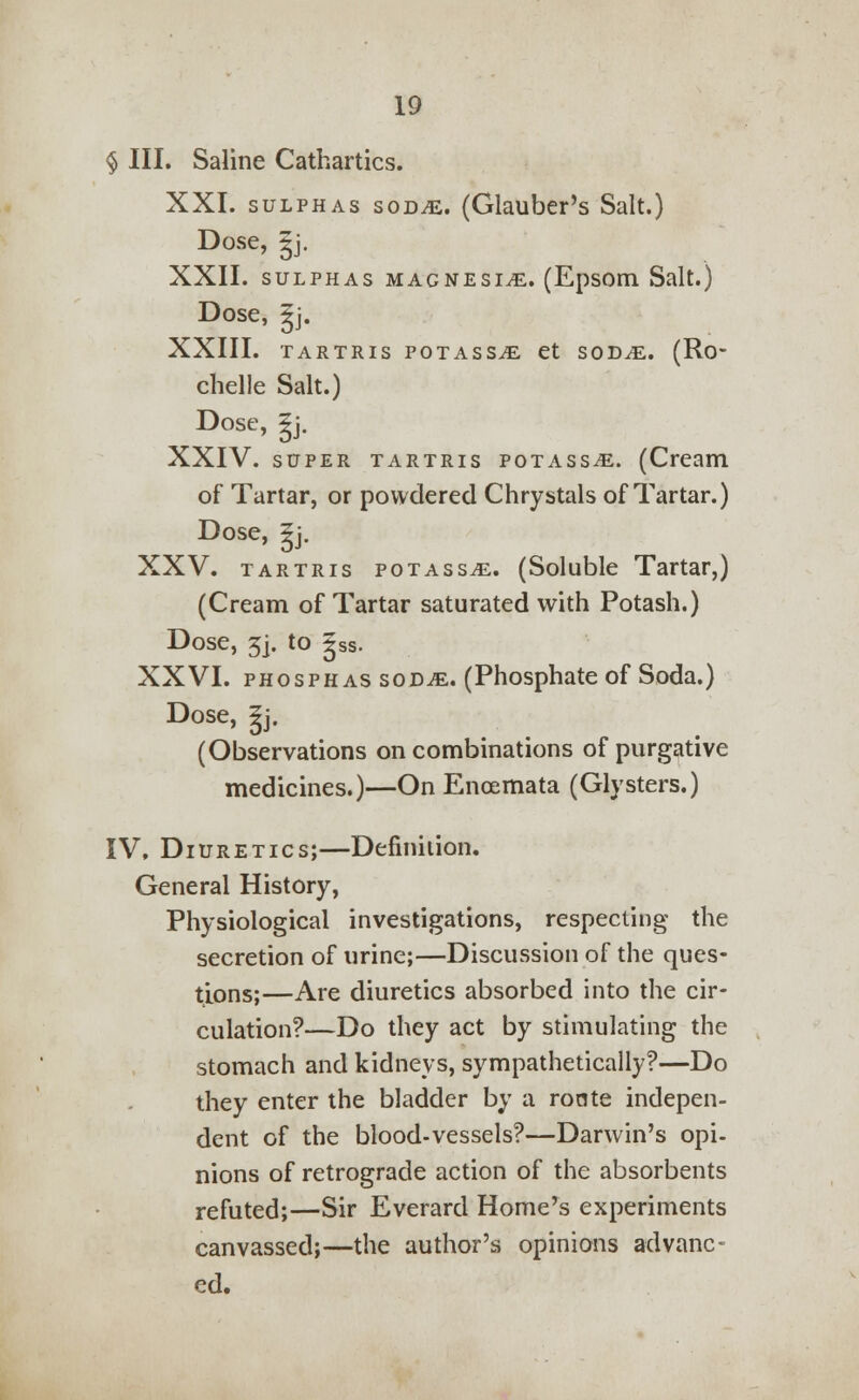 § III. Saline Cathartics. XXI. sulphas soDiE. (Glauber's Salt.) Dose, |j. XXII. sulphas magnesia. (Epsom Salt.) Dose, gj. XXIII. TARTRIS POTASSjE et SOD^E. (Ro* chelle Salt.) Dose, ?j. XXIV. super tartris potass^e. (Cream of Tartar, or powdered Chrystals of Tartar.) Dose, gj. XXV. tartris potass^. (Soluble Tartar,) (Cream of Tartar saturated with Potash.) Dose, 5j. to gss. XXVI. phosphas sod^e. (Phosphate of Soda.) Dose, 5j. (Observations on combinations of purgative medicines.)—On Enoemata (Glysters.) IV, Diuretics;—Definition. General History, Physiological investigations, respecting the secretion of urine;—Discussion of the ques- tions;—Are diuretics absorbed into the cir- culation?—Do they act by stimulating the stomach and kidneys, sympathetically?—Do they enter the bladder by a ronte indepen- dent of the blood-vessels?—Darwin's opi- nions of retrograde action of the absorbents refuted;—Sir Everard Home's experiments canvassed;—the author's opinions advanc- ed.