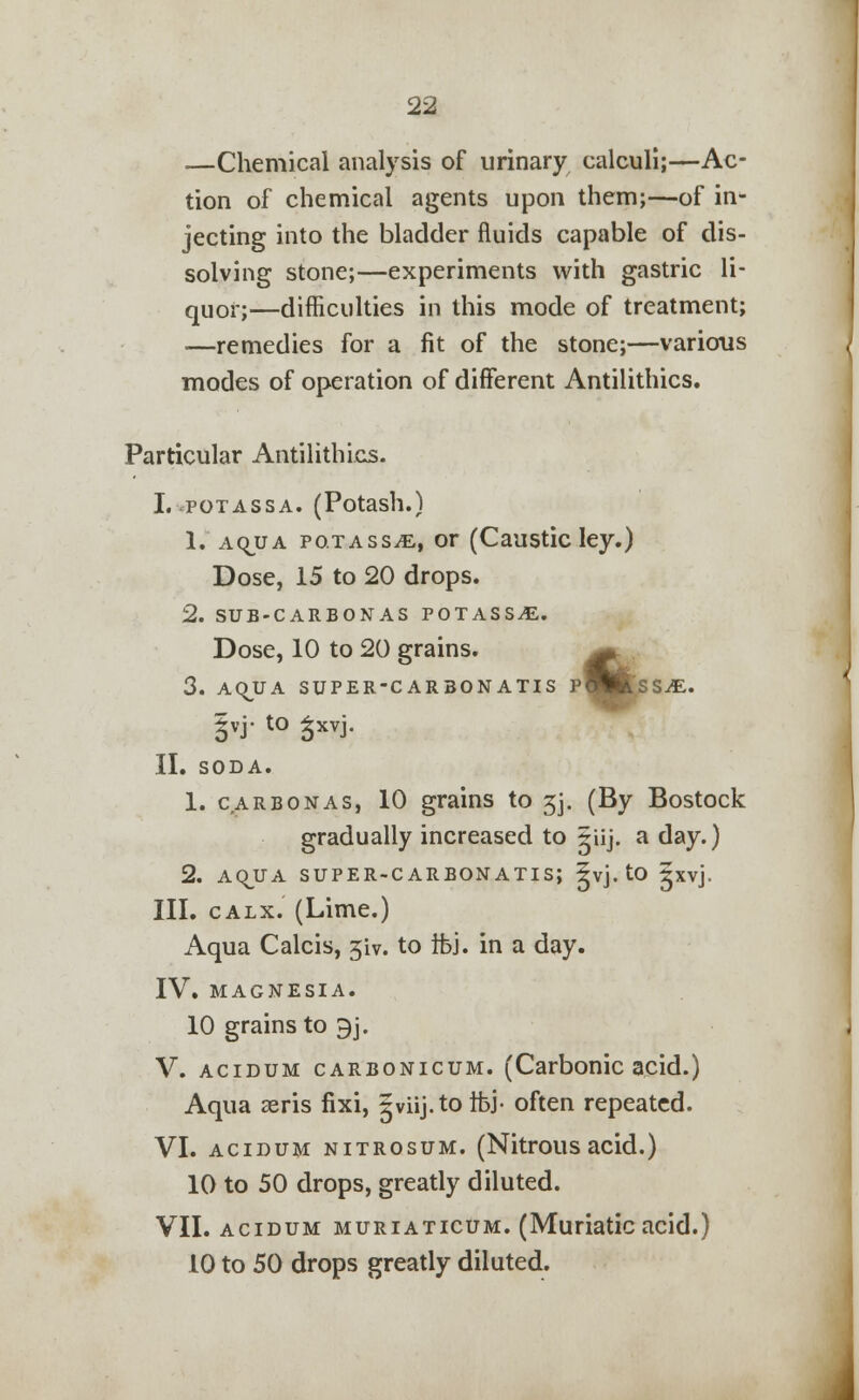 —Chemical analysis of urinary calculi;—Ac- tion of chemical agents upon them;—of in- jecting into the bladder fluids capable of dis- solving stone;—experiments with gastric li- quor;—difficulties in this mode of treatment; —remedies for a fit of the stone;—various modes of operation of different Antilithics. Particular Antilithics. I.-.potassa. (Potash.) 1. aojja potass^, or (Caustic ley.) Dose, 15 to 20 drops. 2. sub-carbonas potass^;. Dose, 10 to 20 grains. ^ 3. AQJJA SUPER-CAR30NATIS pWlftSS-dE. |yj- to ^xvj. II. SODA. 1. carbon as, 10 grains to 3j. (By Bostock gradually increased to giij. a day.) 2. AQJJA SUPER-CARBONATISJ ^vj. tO Jxvj. III. calx. (Lime.) Aqua Calcis, 3iv. to ifej. in a day. IV. MAGNESIA. 10 grains to 9j. V. acidum carbonicum. (Carbonic acid.) Aqua aeris fixi, gviij. to tfei- often repeated. VI. acidum nitrosum. (Nitrousacid.) 10 to 50 drops, greatly diluted. VII. acidum muriaticum. (Muriatic acid.) 10 to 50 drops greatly diluted.