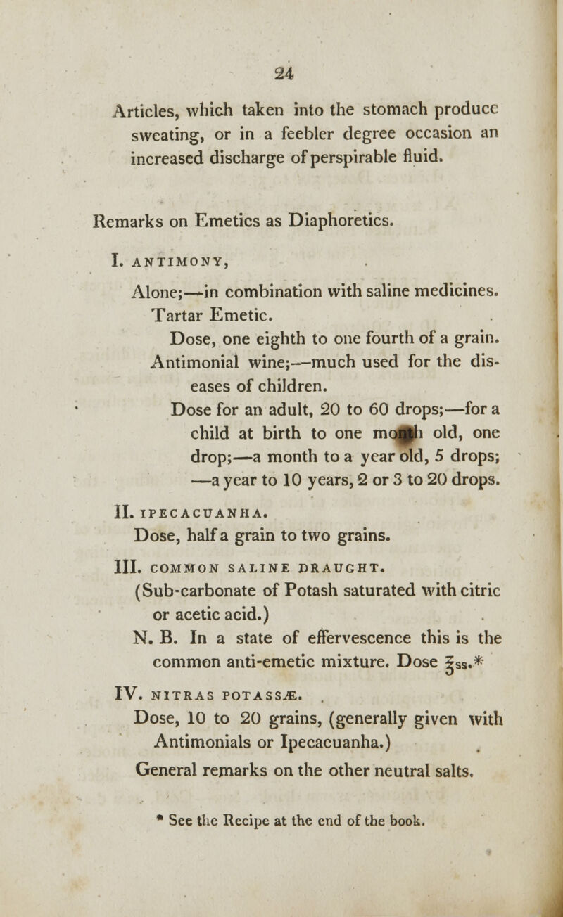 Articles, which taken into the stomach produce sweating, or in a feebler degree occasion an increased discharge of perspirable fluid. Remarks on Emetics as Diaphoretics. I. ANTIMONY, Alone;—in combination with saline medicines. Tartar Emetic. Dose, one eighth to one fourth of a grain. Antimonial wine;—much used for the dis- eases of children. Dose for an adult, 20 to 60 drops;—for a child at birth to one mo^ph old, one drop;—a month to a year old, 5 drops; —a year to 10 years, 2 or 3 to 20 drops. II. IPECACUANHA. Dose, half a grain to two grains. III. COMMON SALINE DRAUGHT. (Sub-carbonate of Potash saturated with citric or acetic acid.) N. B. In a state of effervescence this is the common anti-emetic mixture. Dose 5ss.* IV. NITRAS POTASSiE. Dose, 10 to 20 grains, (generally given with Antimonials or Ipecacuanha.) General remarks on the other neutral salts. * See the Recipe at the end of the book.