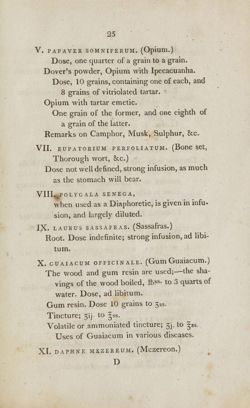 V. PAPAVER SOMNIFERUM. (Opium.) Dose, one quarter of a grain to a grain. Dover's powder, Opium with Ipecacuanha. Dose, 10 grains, containing one of each, and 8 grains of vitriolated tartar. Opium with tartar emetic. One grain of the former, and one eighth of a grain of the latter. Remarks on Camphor, Musk, Sulphur, &c. VII. EUPATORIUM PERFOLIATUM. (Bone Set, Thorough wort, &c.) Dose not well defined, strong infusion, as much as the stomach will bear. VIII^POLYG ALA SENEGA, when used as a Diaphoretic, is given in infu- sion, and largely diluted. IX. laurus sassafras. (Sassafras.) Root. Dose indefinite; strong infusion, ad libi- tum. X. guaiacum officinale. (Gum Guaiacum.) The wood and gum resin are used;—the sha- vings of the wood boiled, tfess- to 3 quarts of water. Dose, ad libitum. Gum resin. Dose 10 grains to 5ss. Tincture; 5ij- to gss. Volatile or ammoniated tincture; 5j. to |ss. Uses of Guaiacum in various diseases. XI. daphne mezereum. (Mezereon.) D