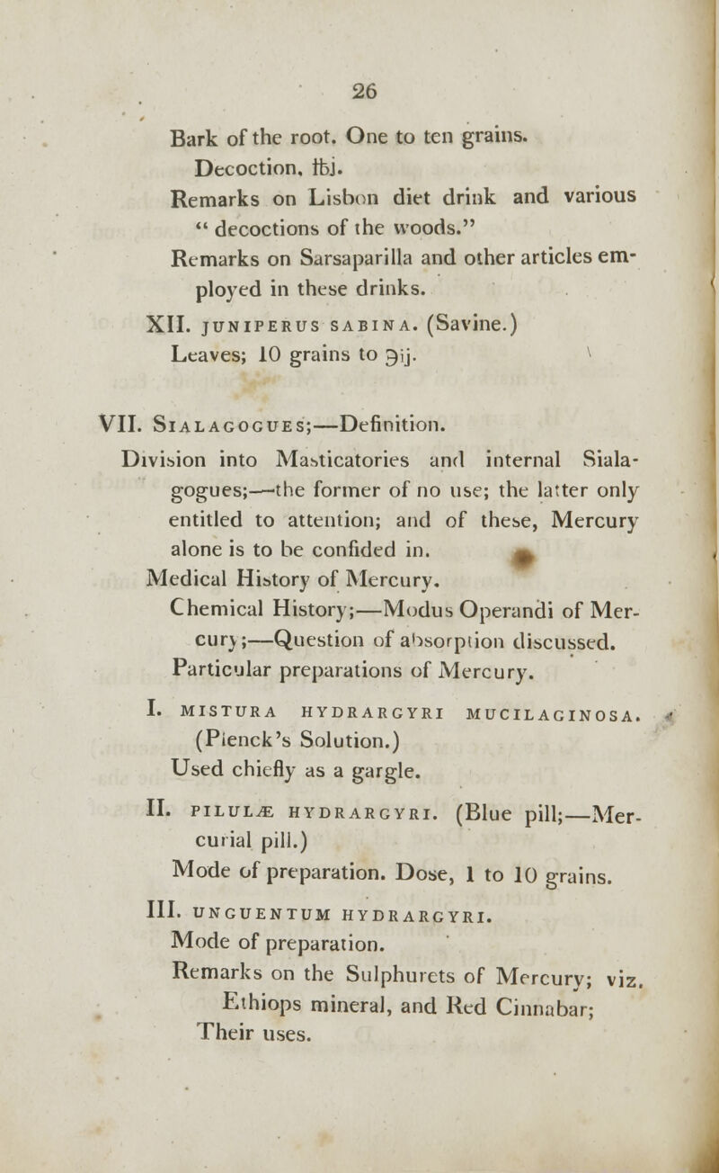 Bark of the root. One to ten grains. Decoction, Ibj. Remarks on Lisbon diet drink and various  decoctions of the woods. Remarks on Sarsaparilla and other articles em- ployed in these drinks. XII. juniperus sabina. (Savine.) Leaves; 10 grains to ^ij. \ VII. Sialagogues;—Definition. Division into Masticatories and internal Siala- gogues;—the former of no use; the latter only entitled to attention; and of these, Mercury alone is to be confided in. ^ Medical History of Mercury. Chemical History;—Modus Operandi of Mer- cury;—Question of absorption discussed. Particular preparations of Mercury. I. MISTURA HYDRARGYRI M UC IL AG IN 0 S A . (Pienck's Solution.) Used chiefly as a gargle. II. pilule hydrargyri. (Blue pill;—Mer- curial pill.) Mode of preparation. Dose, 1 to 10 grains. III. UNGUENTUM HYDRARGYRI. Mode of preparation. Remarks on the Sulphurets of Mercurv; viz. Ethiops mineral, and Red Cinnabar; Their uses.