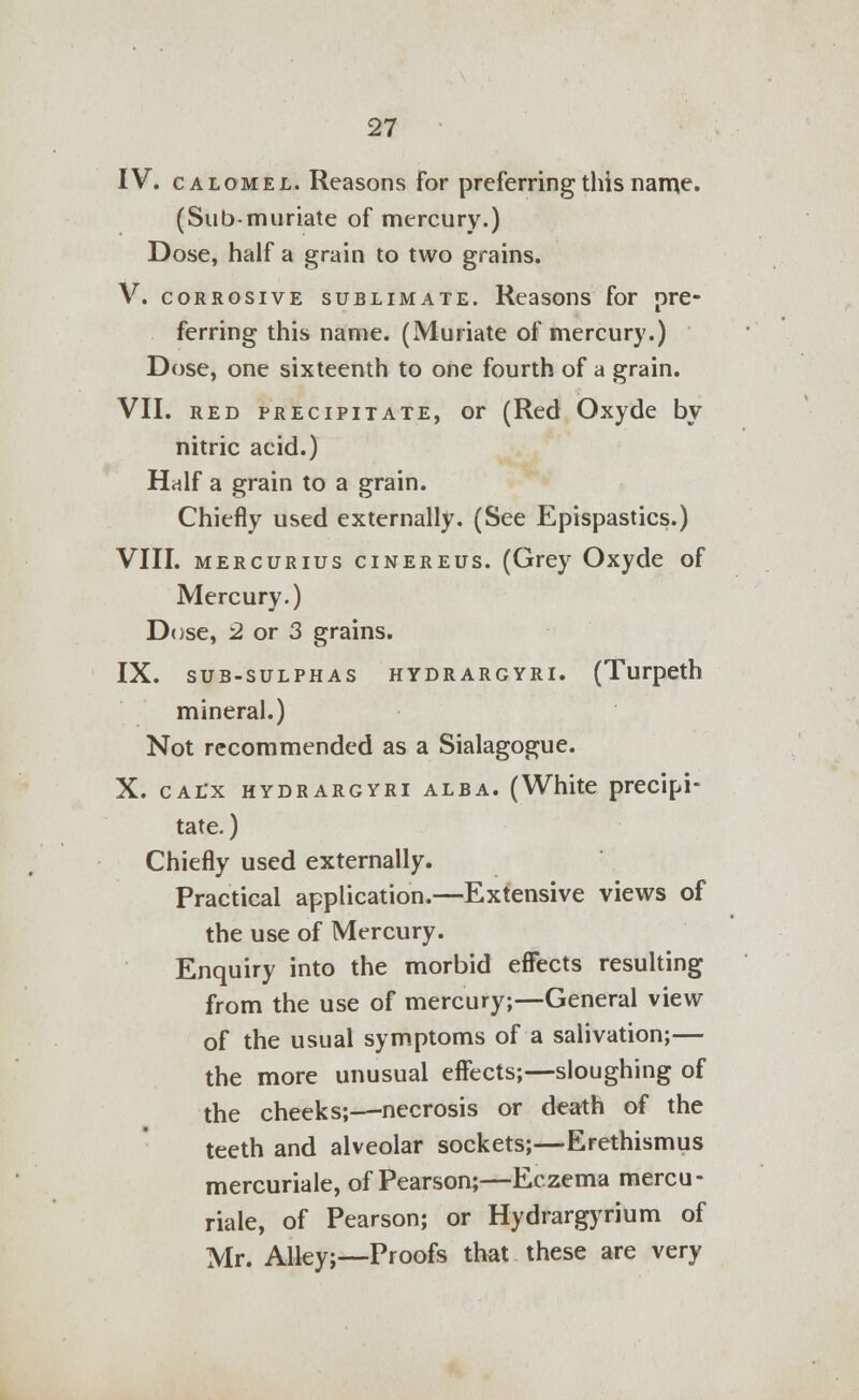 IV. calomel. Reasons for preferring this name. (Sub-muriate of mercury.) Dose, half a grain to two grains. V. corrosive sublimate. Reasons for pre- ferring this name. (Muriate of mercury.) Dose, one sixteenth to one fourth of a grain. VII. red precipitate, or (Red Oxyde by nitric acid.) Half a grain to a grain. Chiefly used externally. (See Epispastics.) VIII. mercurius cinereus. (Grey Oxyde of Mercury.) Dose, 2 or 3 grains. IX. sub-sulphas hydrargyri. (Turpeth mineral.) Not recommended as a Sialagogue. X. calx hydrargyri alba. (White precipi- tate. ) Chiefly used externally. Practical application.—Extensive views of the use of Mercury. Enquiry into the morbid effects resulting from the use of mercury;—General view of the usual symptoms of a salivation;— the more unusual effects;—sloughing of the cheeks;—necrosis or death of the teeth and alveolar sockets;—Erethismus mercuriale, of Pearson;—Eczema mercu- riale, of Pearson; or Hydrargyrium of Mr. Alley;—Proofs that these are very