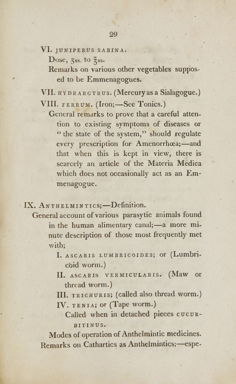 VI. JUNIPERUS SABINA. Dose, jss. to ^ss. Remarks on various other vegetables suppos- ed to be Emmenagogues. VII. hydrargyrus. (Mercuryas a Sialagogue.) VIII. ferrum. (Iron;—See Tonics.) General remarks to prove that a careful atten- tion to existing symptoms of diseases or  the state of the system, should regulate every prescription for Amenorrhoea;—and that when this is kept in view, there is scarcely an article of the Materia Medica which does not occasionally act as an Em- menagogue. IX. Anthelmintics;—Definition. General account of various parasytic animals found in the human alimentary canal;—a more mi- nute description of those most frequently met with; I. ascaris lumbricoides; or (Lumbri- cbid worm.) II. ASCARIS VERMICULARIS. (MaW Or thread worm.) III. trichuris; (called also thread worm.) IV. tenia; or (Tape worm.) Called when in detached pieces cucur- b i tin us. Modes of operation of Anthelmintic medicines. Remarks on Cathartics as Anthelmintics;—espe-