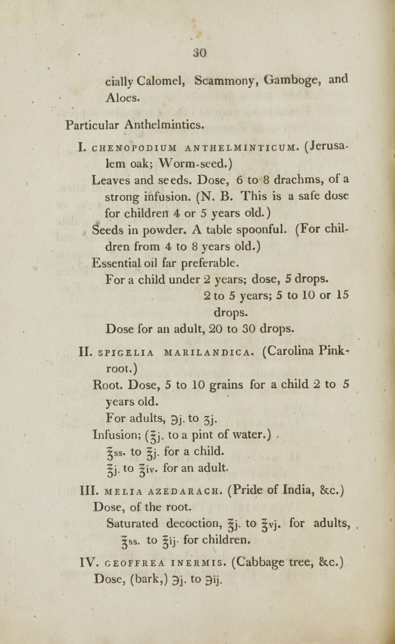 eially Calomel, Scammony, Gamboge, and Aloes. Particular Anthelmintics. I. chenopodium anthelminticum. (Jerusa- lem oak; Worm-seed.) Leaves and seeds. Dose, 6 to 8 drachms, of a strong infusion. (N. B. This is a safe dose for children 4 or 5 years old.) Seeds in powder. A table spoonful. (For chil- dren from 4 to 8 years old.) Essential oil far preferable. For a child under 2 years; dose, 5 drops. 2 to 5 years; 5 to 10 or 15 drops. Dose for an adult, 20 to 30 drops. II. spigelia marilanrica. (Carolina Pink- root.) Root. Dose, 5 to 10 grains for a child 2 to 5 years old. For adults, 9j. to 3j. Infusion; (^j. to a pint of water.) . 5ss. to 5j. for a child. 5j. to ?iv. for an adult. III. melia azedarach. (Pride of India, &c.) Dose, of the root. Saturated decoction, |j. to |vj. for adults, Iss. to lij. for children. IV. geoffrea inermis. (Cabbage tree, &c.) Dose, (bark,) 3j. to 9ij.