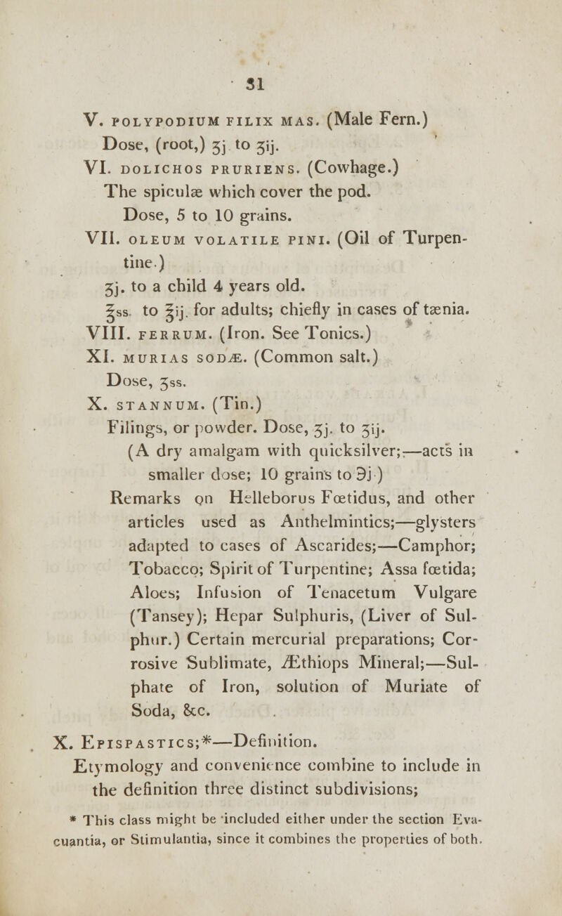 V. polypodium filix mas. (Male Fern.) Dose, (root,) jj to 3ij. VI. DOLICHOS PRURIENS. (Cowhage.) The spicule which cover the pod. Dose, 5 to 10 grains. VII. oleum volatile pini. (Oil of Turpen- tine) 3j. to a child 4 years old. ?ss to 5ij for adults; chiefly in cases of taenia. VIII. ferrum. (Iron. See Tonics.) XI. murias sod^e. (Common salt.) Dose, 3ss. X. stannum. (Tin.) Filings, or powder. Dose, 3j. to 3ij. (A dry amalgam with quicksilver;:—act's in smaller dose; 10 grains to 9j ) Remarks on Helleborus Fcetidus, and other articles used as Anthelmintics;—glysters adapted to cases of Ascarides;—Camphor; Tobacco; Spirit of Turpentine; Assa fcetida; Aloes; Infusion of Tenacetum Vulgare (Tansey); Hepar Sulphuris, (Liver of Sul- phur.) Certain mercurial preparations; Cor- rosive Sublimate, ^thiops Mineral;—Sul- phate of Iron, solution of Muriate of Soda, &c. X. Epispastics;*—Definition. Etymology and convenience combine to include in the definition three distinct subdivisions; * This class might be included either under the section Eva- cuantia, or Stirnulantia, since it combines the properties of both.