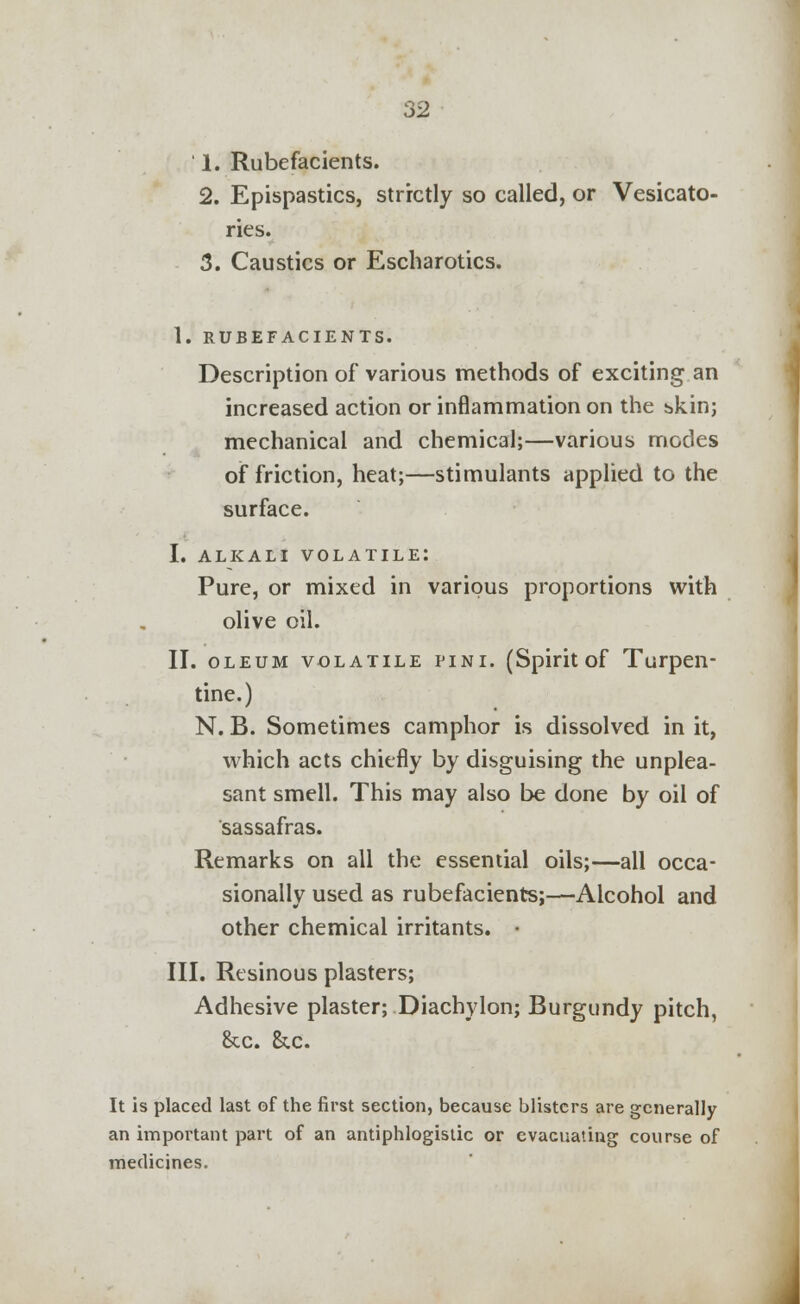 ' 1. Rubefacients. 2. Epispastics, strictly so called, or Vesicato- ries. 3. Caustics or Escharotics. 1. RUBEFACIENTS. Description of various methods of exciting an increased action or inflammation on the bkin; mechanical and chemical;—various modes of friction, heat;—stimulants applied to the surface. I. ALKALI VOLATILE: Pure, or mixed in various proportions with olive oil. II. oleum volatile pini. (Spirit of Turpen- tine.) N. B. Sometimes camphor is dissolved in it, which acts chiefly by disguising the unplea- sant smell. This may also be done by oil of sassafras. Remarks on all the essential oils;—all occa- sionally used as rubefacients;—Alcohol and other chemical irritants. • III. Resinous plasters; Adhesive plaster; Diachylon; Burgundy pitch, &c. &c. It is placed last of the first section, because blisters are generally an important part of an antiphlogistic or evacuating course of medicines.