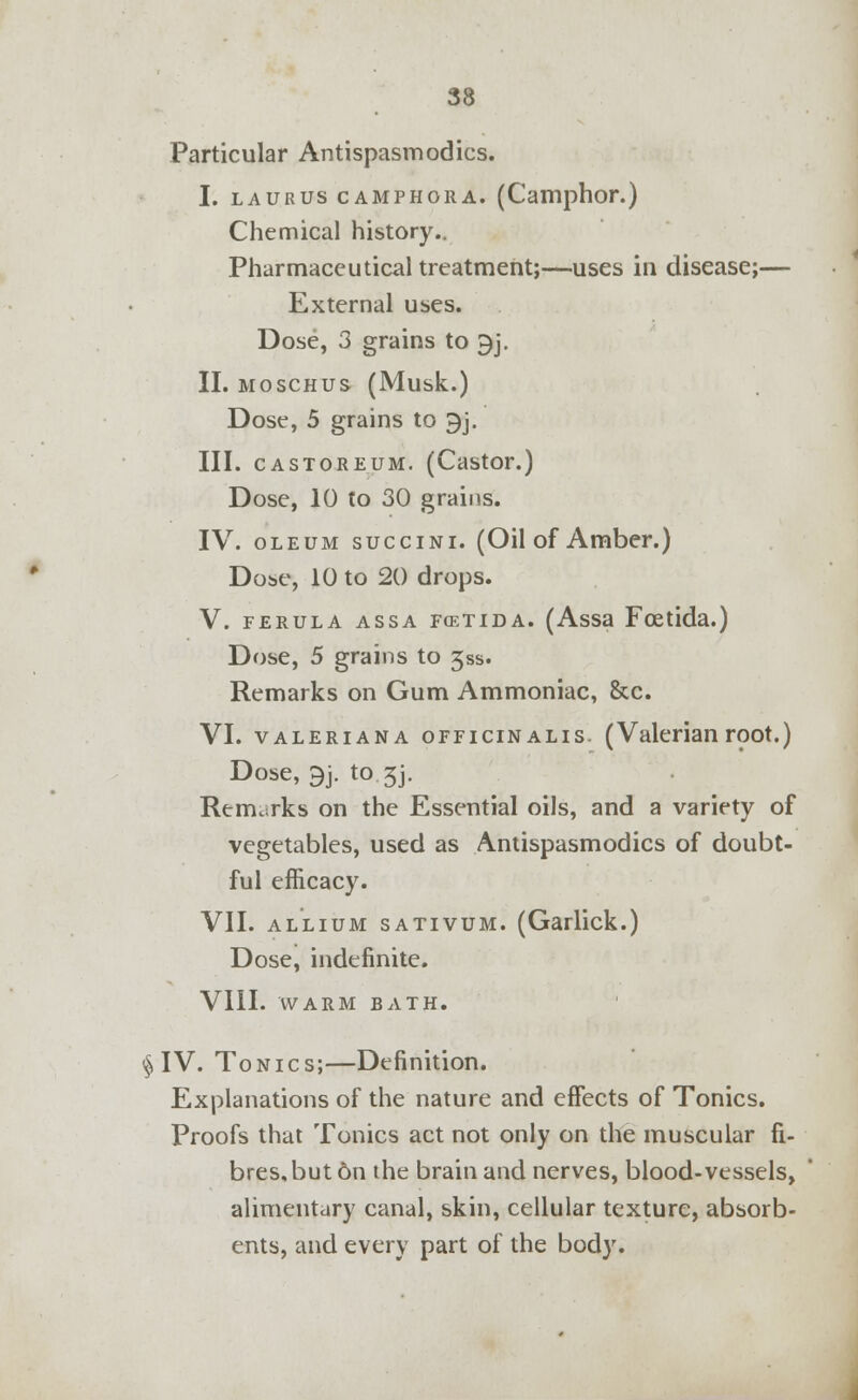 Particular Antispasmodics. I. laurus camphora. (Camphor.) Chemical history.. Pharmaceutical treatment;—uses in disease;— External uses. Dose, 3 grains to 9j. II. moschus (Musk.) Dose, 5 grains to 9j. III. castoreum. (Castor.) Dose, 10 to 30 grains. IV. oleum succini. (Oil of Amber.) Dose, 10 to 20 drops. V. ferula assa fcetida. (Assa Fcetida.) Dose, 5 grains to jss. Remarks on Gum Ammoniac, &c. VI. Valeriana OFFICINALIS. (Valerian root.) Dose, 9j. to 3j. Remarks on the Essential oils, and a variety of vegetables, used as Antispasmodics of doubt- ful efficacy. VII. allium sativum. (Garlick.) Dose, indefinite. VIII. WARM BATH. §IV. Tonics;—Definition. Explanations of the nature and effects of Tonics. Proofs that Tonics act not only on the muscular fi- bres, but 6n the brain and nerves, blood-vessels, alimentary canal, skin, cellular texture, absorb- ents, and every part of the body.