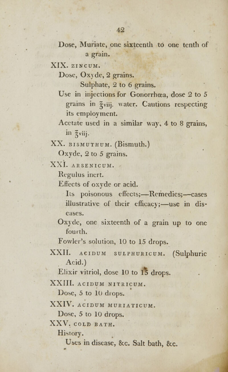 Dose, Muriate, one sixteenth to one tenth of a grain. XIX. ZINCUM. Dose, Oxyde, 2 grains. Sulphate, 2 to 6 grains. Use in injections for Gonorrhoea, dose 2 to 5 grains in ^viij. water. Cautions respecting its employment. Acetate used in a similar way, 4 to 8 grains, in gviij. XX. bismuthum. (Bismuth.) Oxyde, 2 to 5 grains. XXI. ARSENICUM, f Regulus inert. Effects of oxyde or acid. lis poisonous effects;—Remedies;—cases illustrative of their efficacy;—use in dis- eases. Oxyde, one sixteenth of a grain up to one fourth. Fowler's solution, 10 to 15 drops. XXII. ACIDUM SULPHURICUM. (Sulphuric Acid.) Elixir vitriol, dose 10 to 15 drops. XXIII. ACIDUM NITRICUM. Dose, 5 to 10 chops. XXIV. ACIDUM MURIATICUM. Dose, 5 to 10 drops. XXV. COLD BATH. History. Uses in disease, &c. Salt bath, &c.