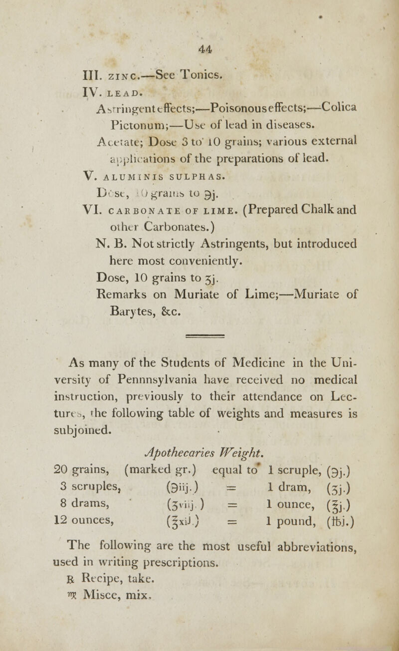 III. zinc.—See Tonics. IV. LEAD. A stringent effects;—Poisonous effects;—-Colica Pictonum;—Use of lead in diseases. Acetate; Dose 3 to 10 grains; various external applications of the preparations of lead. V. ALUMINIS SULPHAS. D- st, / grams to ^j. VI. carbonate of lime. (Prepared Chalk and other Carbonates.) N. B. Not strictly Astringents, but introduced here most conveniently. Dose, 10 grains to 5j. Remarks on Muriate of Lime;—Muriate of Barytes, &c. As many of the Students of Medicine in the Uni- versity of Pennnsylvania have received no medical instruction, previously to their attendance on Lec- ture , 'he following table of weights and measures is subjoined. Apothecaries Weight. 20 grains, (marked gr.) equal to* 1 scruple, (^j.) 3 scruples, (9»j) = 1 dram, (5J.) 8 drams, (3^ ) = 1 ounce, (5j.) 12 ounces, (|xiJ.) = 1 pound, (Ifej.) The following are the most useful abbreviations, used in writing prescriptions. B Recipe, take. *K Misce, mix.