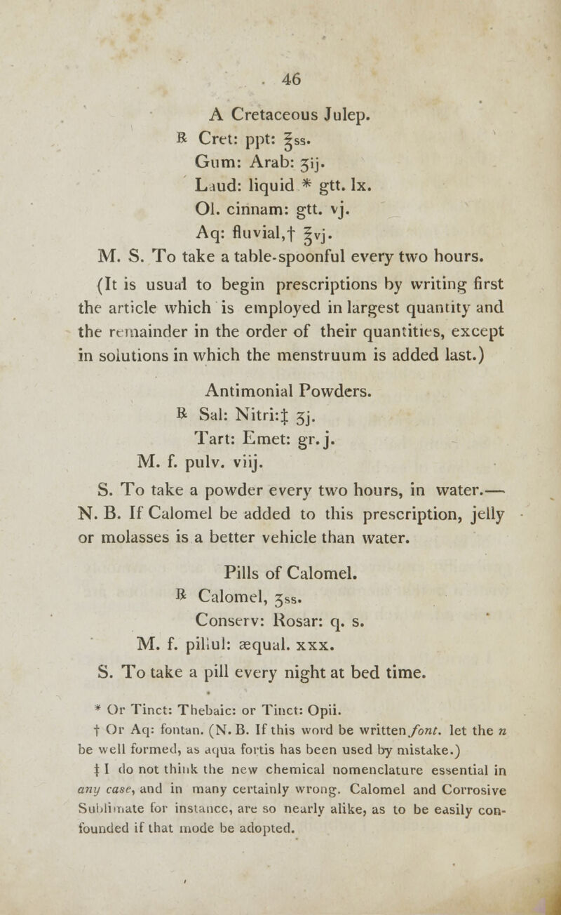 A Cretaceous Julep. R Cret: ppt: ?ss. Gum: Arab: 31 j. Laud: liquid .* gtt. lx. Ol. cinnam: gtt. vj. Aq: fluvial,! 5vj. M. S. To take a table-spoonful every two hours. (It is usual to begin prescriptions by writing first the article which is employed in largest quantity and the remainder in the order of their quantities, except in solutions in which the menstruum is added last.) Antimonial Powders. R Sal: Nitri:$ 3]. Tart: Emet: gr.j. M. f. pulv. viij. S. To take a powder every two hours, in water.— N. B. If Calomel be added to this prescription, jelly or molasses is a better vehicle than water. Pills of Calomel. R Calomel, 3ss. Conserv: Rosar: q. s. M. f. piliul: aequal. xxx. S. To take a pill every night at bed time. * Or Tinct: Thebaic: or Tinct: Opii. t Or Aq: fontan. (N. B. If this word be writtenybn/. let the n be well formed, as aqua fortis has been used by mistake.) % I do not think the new chemical nomenclature essential in any case, and in many certainly wrong. Calomel and Corrosive Sublimate for instance, are so nearly alike, as to be easily con- founded if that mode be adopted.