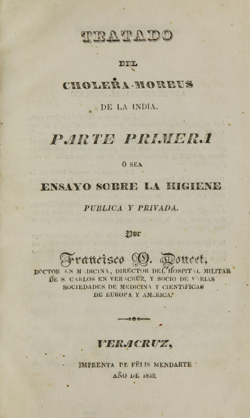 ffiB^mk©© rri. DE LA INDIA. PARTE PRIMERA 0 SEA ENSAYO SOBRE EA HIGIENE PUBLICA Y PRIVADA. Uor DOCTOR fcN M DICINA, DIRECTOR DEl'hoSPIT -L MILITAR DE S. C\KLOS EN VER *CÍ'-UZ, Y SOCIO DE V RÍAS SOCIEDADES DE MEDICINA Y CIENTÍFICAS DE EUROPA Y AJMJEUCA.* VERACRITZ) IMPRENTA VI FÉT TS MENDARTE AÍSO IjSu LÜó2.