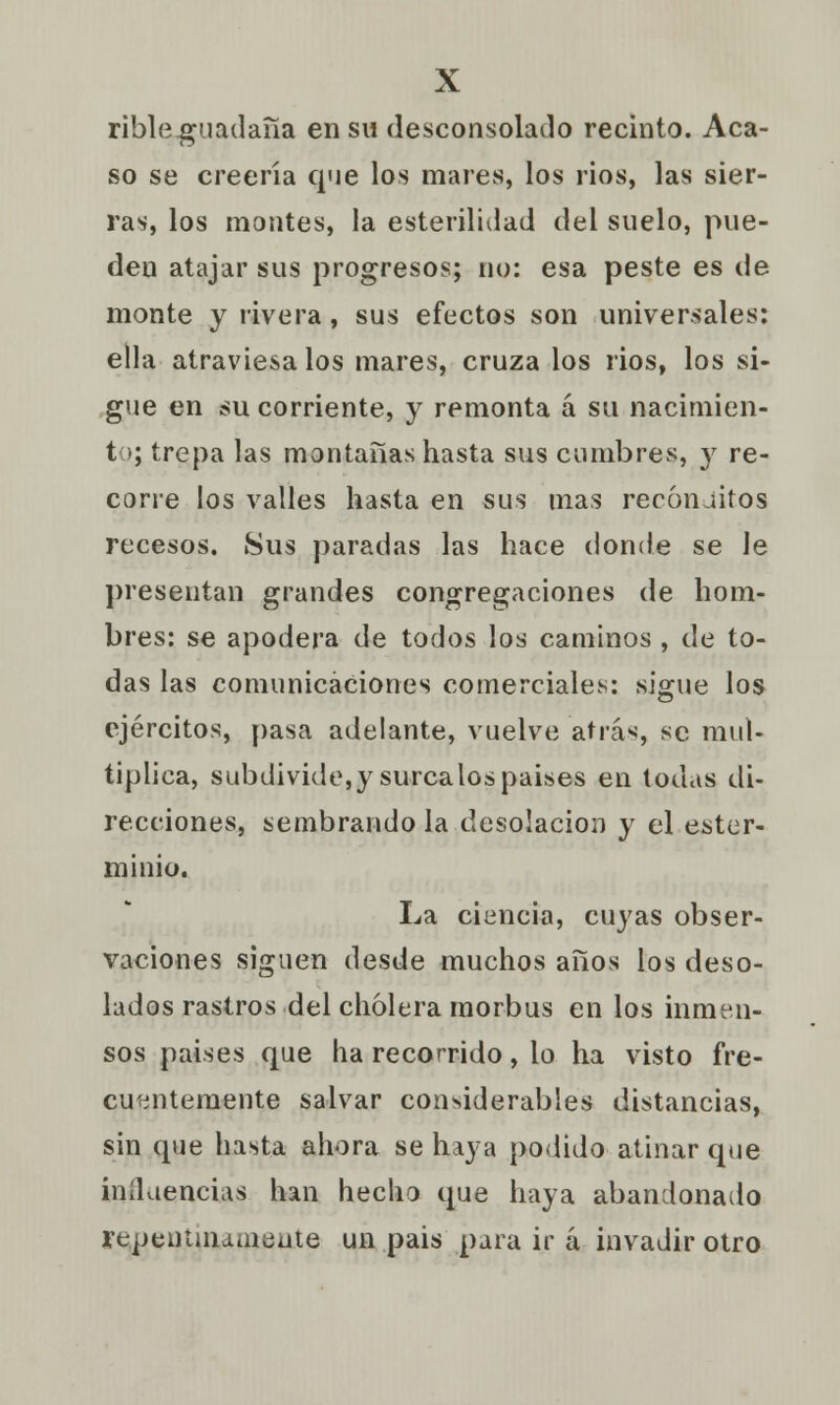 ribleguadaña en su desconsolado recinto. Aca- so se creería que los mares, los rios, las sier- ras, los montes, la esterilidad del suelo, pue- den atajar sus progresos; no: esa peste es de monte y rivera, sus efectos son universales: ella atraviésalos mares, cruza los rios, los si- gue en su corriente, y remonta á su nacimien- to; trepa las montañas hasta sus cumbres, y re- corre los valles hasta en sus mas recónditos recesos. Sus paradas las hace donde se le presentan grandes congregaciones de hom- bres: se apodera de todos los caminos , de to- das las comunicaciones comerciales: sigue los ejércitos, pasa adelante, vuelve atrás, se mul- tiplica, subdivide,y súrcalos paises en todas di- recciones, sembrando la desolación y el ester- minio. La ciencia, cuyas obser- vaciones siguen desde muchos años ios deso- lados rastros del cholera morbus en los inmen- sos paises que ha recorrido, lo ha visto fre- cuentemente salvar considerables distancias, sin que hasta ahora se haya podido atinar que influencias han hecho que haya abandonado rep.entiaameate un pais para ir á invadir otro