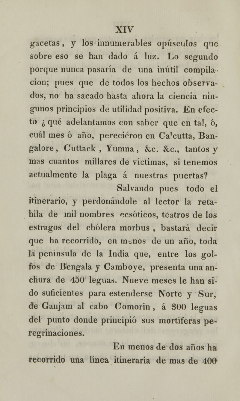 gacetas, y los innumerables opúsculos que sobre eso se han dado á luz. Lo segundo porque nunca pasaría de una inútil compila- ción; pues que de todos los hechos observa- dos, no ha sacado hasta ahora la ciencia nin- gunos principios de utilidad positiva. En efec- to ¿ qué adelantamos con saber que en tal, ó, cuál mes ó año, perecieron en Calcutta, Ban- galore , Cuttack , Yumna , &c. &c, tantos y mas cuantos millares de víctimas, si tenemos actualmente la plaga á nuestras puertas? Salvando pues todo el itinerario, y perdonándole al lector la reta- hila de mil nombres ecsóticos, teatros de los estragos del cholera morbus , bastará decir que ha recorrido, en monos de un año, toda la península de la India que, entre los gol- fos de Bengala y Camboye, presenta una an- chura de 450 leguas. Nueve meses le han si- do suficientes para estenderse Norte y Sur, de Ganjam al cabo Comorin, á 800 leguas del punto donde principió sus mortíferas pe- regrinaciones. En menos de dos años ha recorrido una línea itineraria de mas de 400