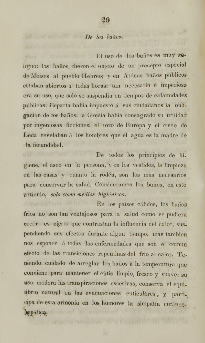 De los laños. El uso de los baños ea muy an- tiguo: los baños fueron el objeto de un precepto especial de Moisés al pueblo Hebreo; y en Atenas baños públicos estaban abiertos á todas ñoras: tan necesario é imperioso era su uso, que solo se suspendía en tiempos de calamidades públicas: Esparta había impuesto á sus ciudadanos la obli- gación de los baños: la Grecia habia consagrado su utilidad por ingeniosas ficciones; el toro de Europa y el cisne de Leda revelaban á los hombres que el agua es la madre de la fecundidad. De todos los principios de hi- giene, el asco en la persona, y en los vestidos, la limpieza en las casas y Manto la rodea, son los mas necesarios para conservar la salud. Consideramos los baños, en este artículo, solo como medios higiénicos. En los paises cálidos, los baños frios no son tan ventajosos para la salud como se pudiera creer: es cierto que contrastan la influencia del calor, sus. pendiendo sus efectos durante algún tiempo, mas también nos esponen á todas las enfermedades que son el común efecto de las transiciones repentinas del frío al calor. Te- niendo cuidado de arreglar los baños á la temperatura que conviene para mantener el cutis limpio, fresco y suave; su hsí) modera las transpiraciones escesivas, conserva el equi- librio natural en las evacuaciones cuticulares, y partí» cipa de esta armonia en los humores la simpatía cutáneo- j^nática.