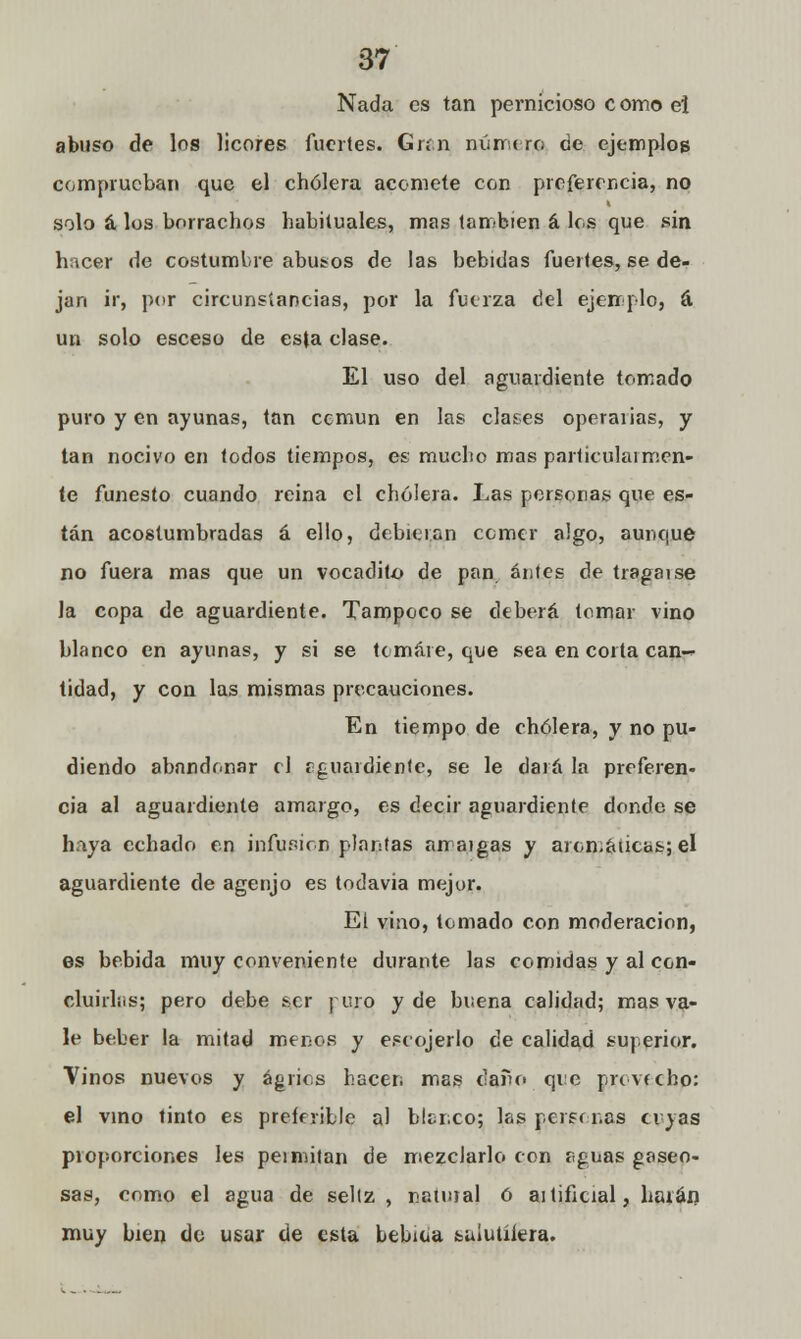 Nada es tan pernicioso como ei abuso de los licores fuertes. Gran número de ejemplos comprueban que el cholera acomete con preferencia, no solo á los borrachos habituales, mas también á los que sin hacer de costumbre abusos de las bebidas fuertes, se de- jan ir, por circunstancias, por la fuerza del ejemplo, á. un solo esceso de esta clase. El uso del aguardiente tomado puro y en ayunas, tan cemun en las clases operaiias, y tan nocivo en todos tiempos, es mucho mas particularmen- te funesto cuando reina el cholera. Las personas que es- tán acostumbradas á ello, debieran comer algo, aunque no fuera mas que un vocadito de pan antes de tragaise la copa de aguardiente. Tampoco se deberá tomar vino blanco en ayunas, y si se tomare, que sea en corta can- tidad, y con las mismas precauciones. En tiempo de cholera, y no pu- diendo abandonar el f guardiente, se le dará la preferen- cia al aguardiente amargo, es decir aguardiente donde se haya echado en infusión plantas arraigas y aromáticas; el aguardiente de agenjo es todavía mejur. El vino, tomado con moderación, es bebida muy conveniente durante las comidas y al con- cluirlüs; pero debe ser yuro y de buena calidad; mas va- le beber la mitad menos y escojerlo de calidad superior. Vinos nuevos y agrios hacen mas daño qie provecho: el vino tinto es preferible al blanco; las personas cuyas proporciones les peí mitán de mezclarlo con aguas gaseo- sas, como el agua de sellz , natural ó ailificial, liarán muy bien do usar de esta bebida salutífera.
